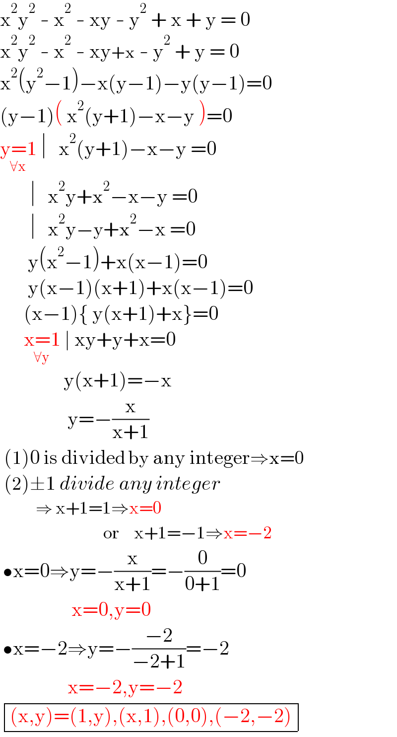 x^2 y^2  - x^2  - xy - y^2  + x + y = 0  x^2 y^2  - x^2  - xy+x - y^2  + y = 0  x^2 (y^2 −1)−x(y−1)−y(y−1)=0  (y−1)( x^2 (y+1)−x−y )=0  y=1_(∀x)  ∣   x^2 (y+1)−x−y =0            ∣   x^2 y+x^2 −x−y =0            ∣   x^2 y−y+x^2 −x =0         y(x^2 −1)+x(x−1)=0         y(x−1)(x+1)+x(x−1)=0        (x−1){ y(x+1)+x}=0        x=1_(∀y)  ∣ xy+y+x=0                  y(x+1)=−x                   y=−(x/(x+1))   (1)0 is divided by any integer⇒x=0   (2)±1 divide any integer              ⇒ x+1=1⇒x=0                             or    x+1=−1⇒x=−2   •x=0⇒y=−(x/(x+1))=−(0/(0+1))=0                    x=0,y=0   •x=−2⇒y=−((−2)/(−2+1))=−2                   x=−2,y=−2   determinant ((((x,y)=(1,y),(x,1),(0,0),(−2,−2))))  