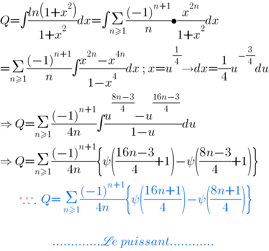Q=∫((ln(1+x^2 ))/(1+x^2 ))dx=∫Σ_(n≥1) (((−1)^(n+1) )/n)•(x^(2n) /(1+x^2 ))dx  =Σ_(n≥1) (((−1)^(n+1) )/n)∫((x^(2n) −x^(4n) )/(1−x^4 ))dx ; x=u^(1/4) →dx=(1/4)u^(−(3/4)) du  ⇒ Q=Σ_(n≥1) (((−1)^(n+1) )/(4n))∫((u^((8n−3)/4) −u^((16n−3)/4)  )/(1−u))du  ⇒ Q=Σ_(n≥1) (((−1)^(n+1) )/(4n)){ψ(((16n−3)/4)+1)−ψ(((8n−3)/4)+1)}          ∵∴  Q= Σ_(n≥1) (((−1)^(n+1) )/(4n)){ψ(((16n+1)/4))−ψ(((8n+1)/4))}                         .............Le puissant............  