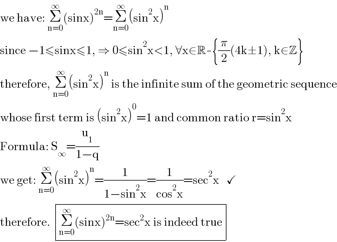 we have: Σ_(n=0) ^∞ (sinx)^(2n) =Σ_(n=0) ^∞ (sin^2 x)^n   since −1≤sinx≤1, ⇒ 0≤sin^2 x<1, ∀x∈R-{(π/2)(4k±1), k∈Z}  therefore, Σ_(n=0) ^∞ (sin^2 x)^n  is the infinite sum of the geometric sequence  whose first term is (sin^2 x)^0 =1 and common ratio r=sin^2 x  Formula: S_∞ =(u_1 /(1−q))  we get: Σ_(n=0) ^∞ (sin^2 x)^n =(1/(1−sin^2 x))=(1/(cos^2 x))=sec^2 x   ✓  therefore.  determinant (((Σ_(n=0) ^∞ (sinx)^(2n) =sec^2 x is indeed true)))  