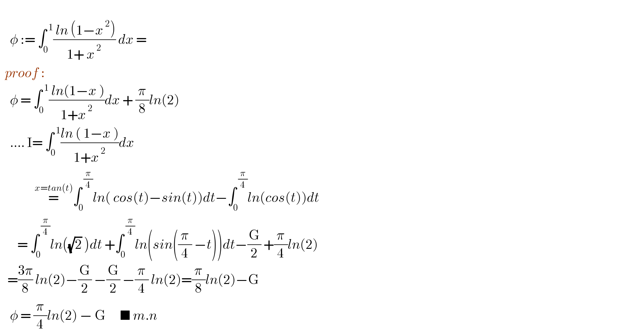       φ := ∫_0 ^( 1) (( ln (1−x^( 2) ))/(1+ x^( 2) )) dx =    proof :      φ = ∫_0 ^( 1) (( ln(1−x ))/(1+x^( 2) ))dx + (π/8)ln(2)      .... I= ∫_0 ^( 1) ((ln ( 1−x ))/(1+x^( 2) ))dx                =^(x=tan(t)) ∫_0 ^( (π/4)) ln( cos(t)−sin(t))dt−∫_0 ^( (π/4)) ln(cos(t))dt         = ∫_0 ^( (π/4)) ln((√2) )dt +∫_0 ^( (π/4)) ln(sin((π/4) −t))dt−(G/2) +(π/4)ln(2)     =((3π)/8) ln(2)−(G/2) −(G/2) −(π/4) ln(2)=(π/8)ln(2)−G      φ = (π/4)ln(2) − G      ■ m.n  
