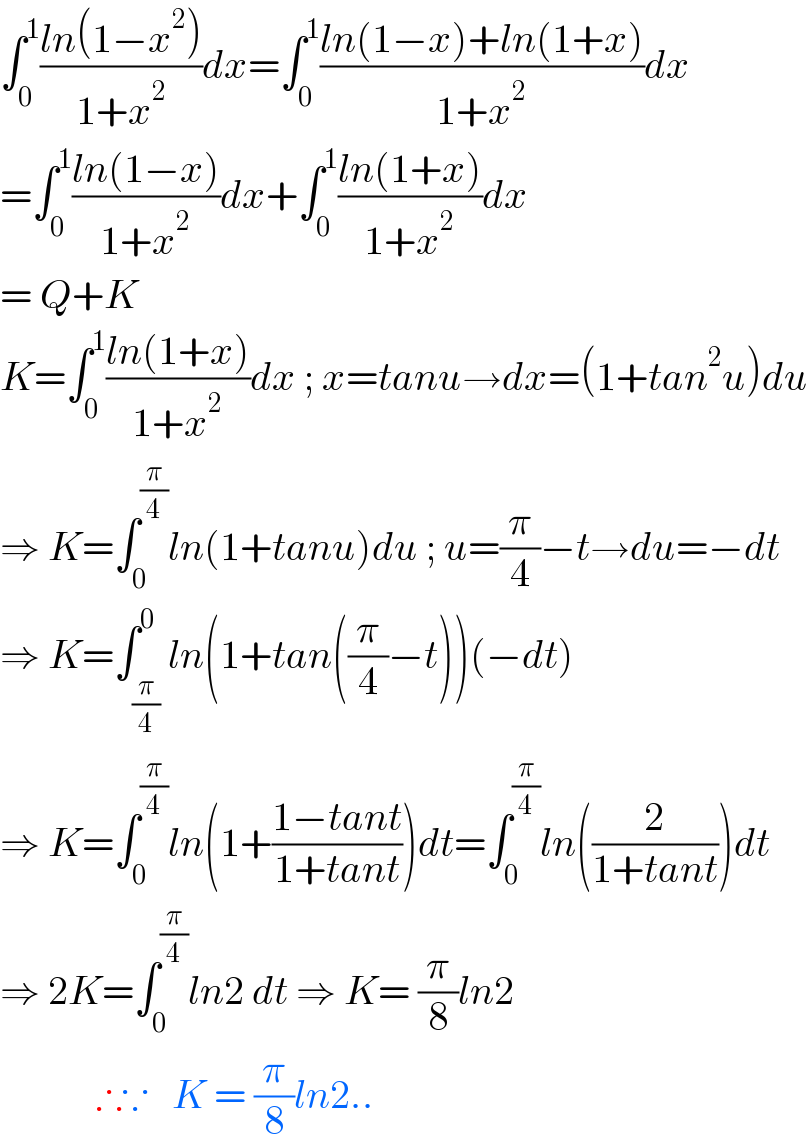 ∫_0 ^1 ((ln(1−x^2 ))/(1+x^2 ))dx=∫_0 ^1 ((ln(1−x)+ln(1+x))/(1+x^2 ))dx  =∫_0 ^1 ((ln(1−x))/(1+x^2 ))dx+∫_0 ^1 ((ln(1+x))/(1+x^2 ))dx  = Q+K  K=∫_0 ^1 ((ln(1+x))/(1+x^2 ))dx ; x=tanu→dx=(1+tan^2 u)du  ⇒ K=∫_0 ^(π/4) ln(1+tanu)du ; u=(π/4)−t→du=−dt  ⇒ K=∫_(π/4) ^0 ln(1+tan((π/4)−t))(−dt)  ⇒ K=∫_0 ^(π/4) ln(1+((1−tant)/(1+tant)))dt=∫_0 ^(π/4) ln((2/(1+tant)))dt  ⇒ 2K=∫_0 ^(π/4) ln2 dt ⇒ K= (π/8)ln2              ∴∵   K = (π/8)ln2..  