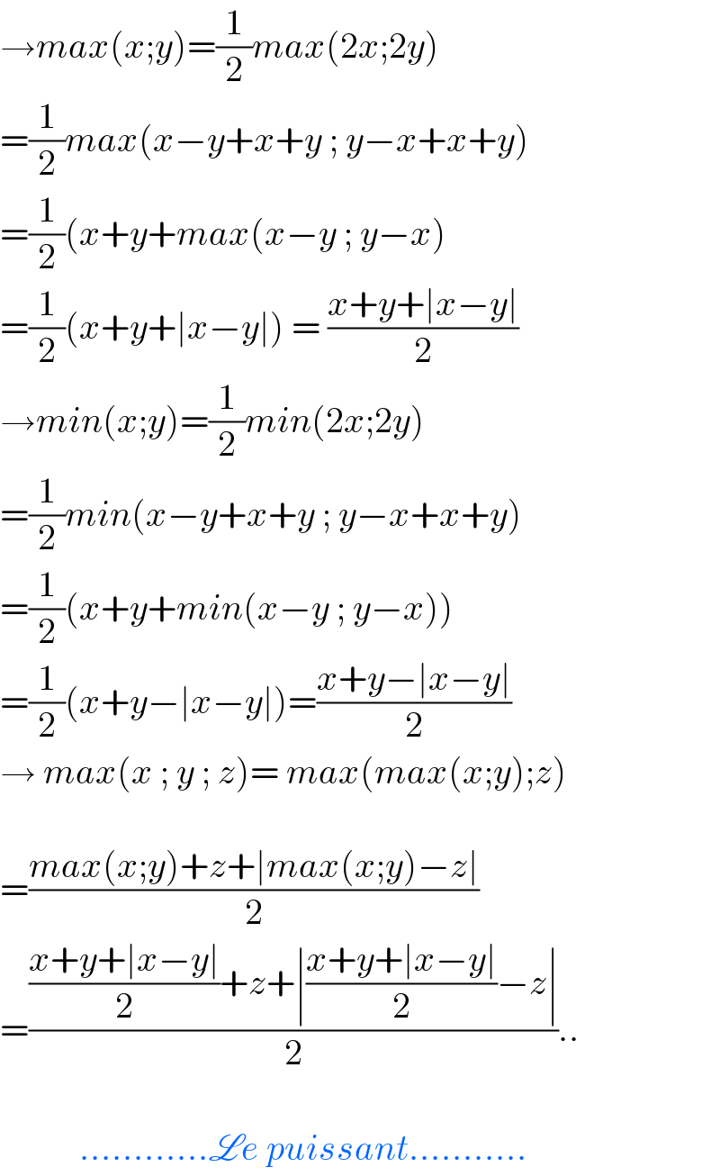 →max(x;y)=(1/2)max(2x;2y)  =(1/2)max(x−y+x+y ; y−x+x+y)  =(1/2)(x+y+max(x−y ; y−x)  =(1/2)(x+y+∣x−y∣) = ((x+y+∣x−y∣)/2)  →min(x;y)=(1/2)min(2x;2y)  =(1/2)min(x−y+x+y ; y−x+x+y)  =(1/2)(x+y+min(x−y ; y−x))  =(1/2)(x+y−∣x−y∣)=((x+y−∣x−y∣)/2)  → max(x ; y ; z)= max(max(x;y);z)    =((max(x;y)+z+∣max(x;y)−z∣)/2)  =((((x+y+∣x−y∣)/2)+z+∣((x+y+∣x−y∣)/2)−z∣)/2)..               ............Le puissant...........  