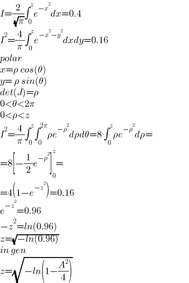 I=(2/( (√π)))∫_0 ^z e^(−x^2 ) dx=0.4  I^2 =(4/π)∫_0 ^z e^(−x^2 −y^2 ) dxdy=0.16  polar  x=ρ cos(θ)  y= ρ sin(θ)  det(J)=ρ  0<θ<2π  0<ρ<z  I^2 =(4/π)∫_0 ^z ∫_0 ^(2π) ρe^(−ρ^2 ) dρdθ=8 ∫_0 ^z ρe^(−ρ^2 ) dρ=  =8[−(1/2)e^(−ρ^2 ) ]_0 ^z =  =4(1−e^(−z^2 ) )=0.16  e^(−z^2 ) =0.96  −z^2 =ln(0.96)  z=(√(−ln(0.96)))  in gen  z=(√(−ln(1−(A^2 /4))))  