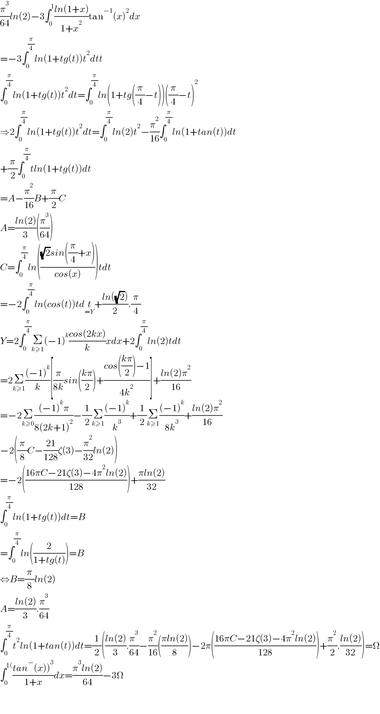 (π^3 /(64))ln(2)−3∫_0 ^1 ((ln(1+x))/(1+x^2 ))tan^(−1) (x)^2 dx  =−3∫_0 ^(π/4) ln(1+tg(t))t^2 dtt  ∫_0 ^(π/4) ln(1+tg(t))t^2 dt=∫_0 ^(π/4) ln(1+tg((π/4)−t))((π/4)−t)^2   ⇒2∫_0 ^(π/4) ln(1+tg(t))t^2 dt=∫_0 ^(π/4) ln(2)t^2 −(π^2 /(16))∫_0 ^(π/4) ln(1+tan(t))dt  +(π/2)∫_0 ^(π/4) tln(1+tg(t))dt  =A−(π^2 /(16))B+(π/2)C  A=((ln(2))/3)((π^3 /(64)))  C=∫_0 ^(π/4) ln((((√2)sin((π/4)+x))/(cos(x))))tdt  =−2∫_0 ^(π/4) ln(cos(t))tdt_(=Y) +((ln((√2)))/2).(π/4)  Y=2∫_0 ^(π/4) Σ_(k≥1) (−1)^k ((cos(2kx))/k)xdx+2∫_0 ^(π/4) ln(2)tdt  =2Σ_(k≥1) (((−1)^k )/k)[(π/(8k))sin(((kπ)/2))+((cos(((kπ)/2))−1)/(4k^2 ))]+((ln(2)π^2 )/(16))  =−2Σ_(k≥0) (((−1)^k π)/(8(2k+1)^2 ))−(1/2)Σ_(k≥1) (((−1)^k )/k^3 )+(1/2)Σ_(k≥1) (((−1)^k )/(8k^3 ))+((ln(2)π^2 )/(16))  −2((π/8)C−((21)/(128))ζ(3)−(π^2 /(32))ln(2))  =−2(((16πC−21ζ(3)−4π^2 ln(2))/(128)))+((πln(2))/(32))  ∫_0 ^(π/4) ln(1+tg(t))dt=B  =∫_0 ^(π/4) ln((2/(1+tg(t))))=B  ⇔B=(π/8)ln(2)  A=((ln(2))/3).(π^3 /(64))  ∫_0 ^(π/4) t^2 ln(1+tan(t))dt=(1/2)(((ln(2))/3).(π^3 /(64))−(π^2 /(16))(((πln(2))/8))−2π(((16πC−21ζ(3)−4π^2 ln(2))/(128)))+(π^2 /2).((ln(2))/(32)))=Ω  ∫_0 ^(1() ((tan^− (x))^3 )/(1+x))dx=((π^3 ln(2))/(64))−3Ω      