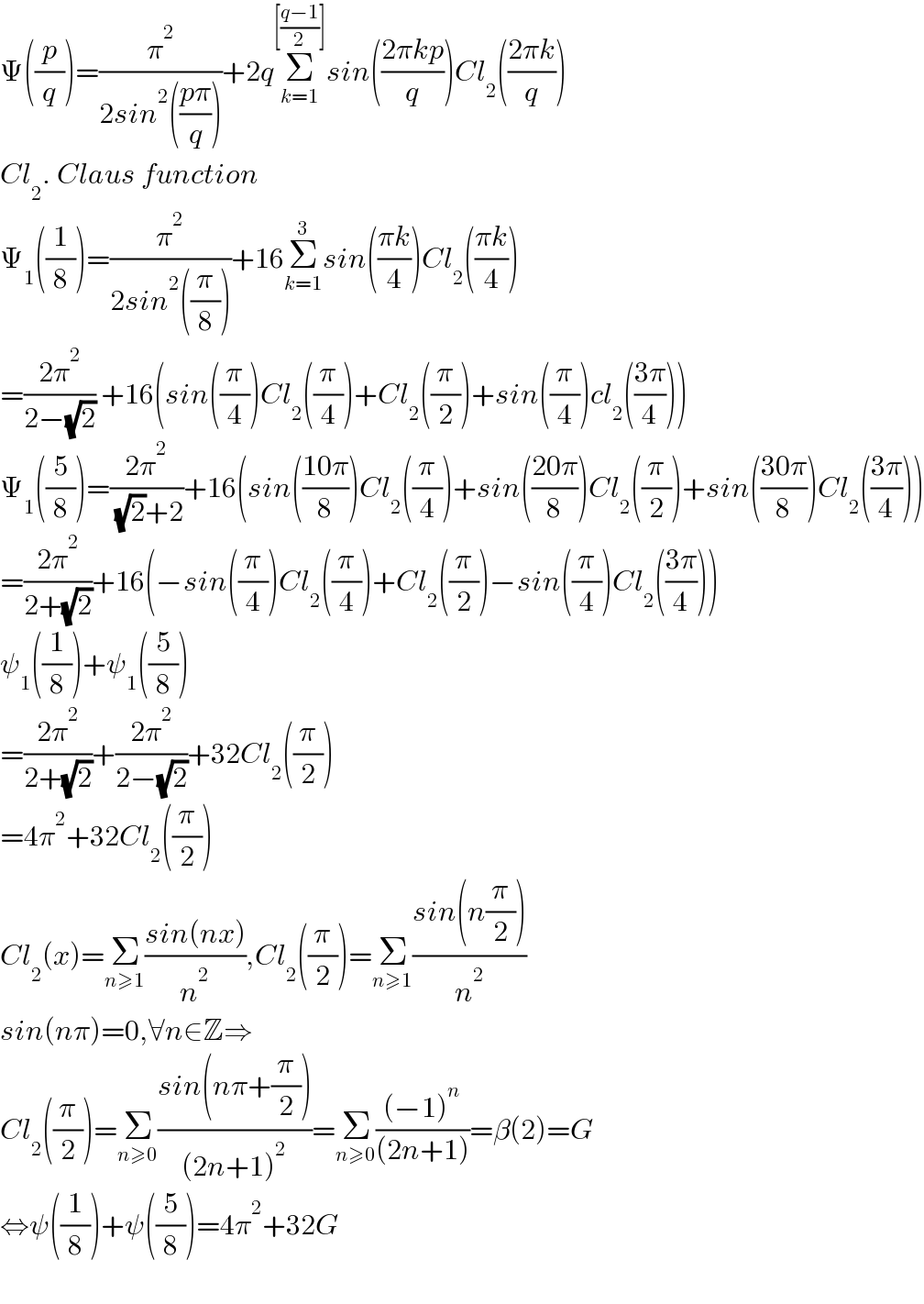 Ψ((p/q))=(π^2 /(2sin^2 (((pπ)/q))))+2qΣ_(k=1) ^([((q−1)/2)]) sin(((2πkp)/q))Cl_2 (((2πk)/q))  Cl_2 . Claus function  Ψ_1 ((1/8))=(π^2 /(2sin^2 ((π/8))))+16Σ_(k=1) ^3 sin(((πk)/4))Cl_2 (((πk)/4))  =((2π^2 )/(2−(√2))) +16(sin((π/4))Cl_2 ((π/4))+Cl_2 ((π/2))+sin((π/4))cl_2 (((3π)/4)))  Ψ_1 ((5/8))=((2π^2 )/( (√2)+2))+16(sin(((10π)/8))Cl_2 ((π/4))+sin(((20π)/8))Cl_2 ((π/2))+sin(((30π)/8))Cl_2 (((3π)/4)))  =((2π^2 )/(2+(√2)))+16(−sin((π/4))Cl_2 ((π/4))+Cl_2 ((π/2))−sin((π/4))Cl_2 (((3π)/4)))  ψ_1 ((1/8))+ψ_1 ((5/8))  =((2π^2 )/(2+(√2)))+((2π^2 )/(2−(√2)))+32Cl_2 ((π/2))  =4π^2 +32Cl_2 ((π/2))  Cl_2 (x)=Σ_(n≥1) ((sin(nx))/n^2 ),Cl_2 ((π/2))=Σ_(n≥1) ((sin(n(π/2)))/n^2 )  sin(nπ)=0,∀n∈Z⇒  Cl_2 ((π/2))=Σ_(n≥0) ((sin(nπ+(π/2)))/((2n+1)^2 ))=Σ_(n≥0) (((−1)^n )/((2n+1)))=β(2)=G  ⇔ψ((1/8))+ψ((5/8))=4π^2 +32G    
