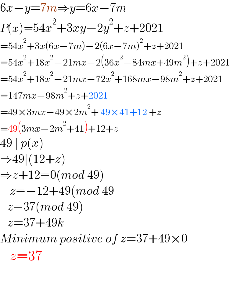 6x−y=7m⇒y=6x−7m  P(x)=54x^2 +3xy−2y^2 +z+2021  =54x^2 +3x(6x−7m)−2(6x−7m)^2 +z+2021  =54x^2 +18x^2 −21mx−2(36x^2 −84mx+49m^2 )+z+2021  =54x^2 +18x^2 −21mx−72x^2 +168mx−98m^2 +z+2021  =147mx−98m^2 +z+2021  =49×3mx−49×2m^2 + 49×41+12 +z  =49(3mx−2m^2 +41)+12+z  49 ∣ p(x)  ⇒49∣(12+z)  ⇒z+12≡0(mod 49)      z≡−12+49(mod 49     z≡37(mod 49)     z=37+49k  Minimum positive of z=37+49×0      z=37    