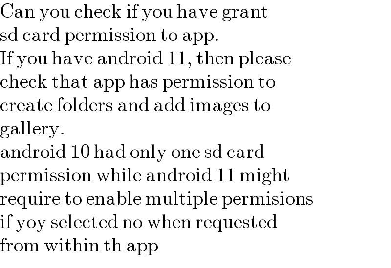 Can you check if you have grant  sd card permission to app.  If you have android 11, then please  check that app has permission to  create folders and add images to  gallery.  android 10 had only one sd card  permission while android 11 might  require to enable multiple permisions  if yoy selected no when requested  from within th app  