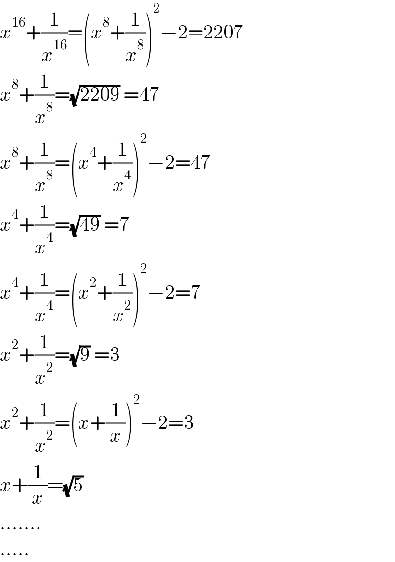 x^(16) +(1/x^(16) )=(x^8 +(1/x^8 ))^2 −2=2207  x^8 +(1/x^8 )=(√(2209)) =47  x^8 +(1/x^8 )=(x^4 +(1/x^4 ))^2 −2=47  x^4 +(1/x^4 )=(√(49)) =7  x^4 +(1/x^4 )=(x^2 +(1/x^2 ))^2 −2=7  x^2 +(1/x^2 )=(√9) =3  x^2 +(1/x^2 )=(x+(1/x))^2 −2=3  x+(1/x)=(√5)  .......  .....  