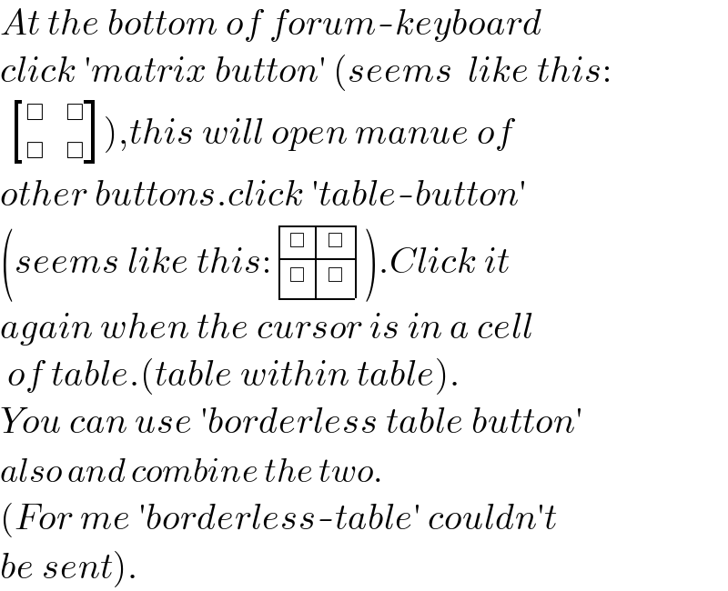 At the bottom of forum-keyboard  click ′matrix button′ (seems  like this:    [(□,□),(□,□) ]),this will open manue of  other buttons.click ′table-button′  (seems like this: determinant ((□,□),(□,□))).Click it  again when the cursor is in a cell   of table.(table within table).  You can use ′borderless table button′  also and combine the two.  (For me ′borderless-table′ couldn′t  be sent).  