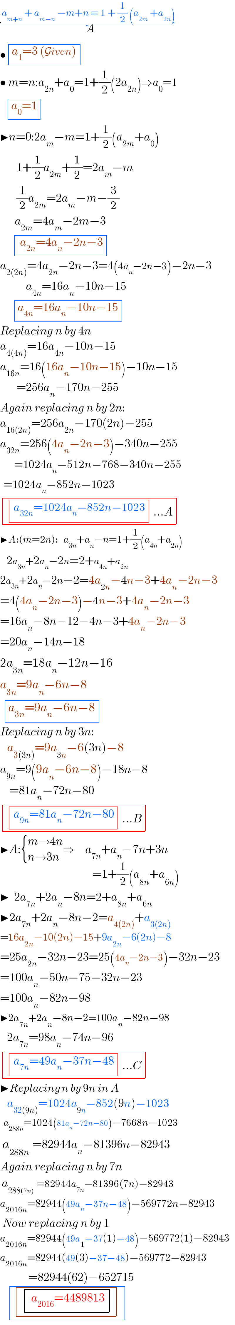  a_(m+n)  + a_(m−n)  −m+n = 1 + (1/2) (a_(2m)  +a_(2n) )_(     A^ )   • determinant (((a_1 =3 (Given))))   • m=n:a_(2n) +a_0 =1+(1/2)(2a_(2n) )⇒a_0 =1      determinant (((a_0 =1)))  ▶n=0:2a_m −m=1+(1/2)(a_(2m) +a_0 )         1+(1/2)a_(2m) +(1/2)=2a_m −m         (1/2)a_(2m) =2a_m −m−(3/2)         a_(2m) =4a_m −2m−3        determinant ((( a_(2n) =4a_n −2n−3)))  a_(2(2n)) =4a_(2n) −2n−3=4(4a_n −2n−3)−2n−3             a_(4n) =16a_n −10n−15        determinant (((a_(4n) =16a_n −10n−15)))  Replacing n by 4n  a_(4(4n)) =16a_(4n) −10n−15  a_(16n) =16(16a_n −10n−15)−10n−15         =256a_n −170n−255  Again replacing n by 2n:  a_(16(2n)) =256a_(2n) −170(2n)−255  a_(32n) =256(4a_n −2n−3)−340n−255          =1024a_n −512n−768−340n−255    =1024a_n −852n−1023   determinant ((( determinant (((a_(32n) =1024a_n −852n−1023)))...A)))  ▶A:(m=2n):   a_(3n) +a_n −n=1+(1/2)(a_(4n) +a_(2n) )     2a_(3n) +2a_n −2n=2+a_(4n) +a_(2n)    2a_(3n) +2a_n −2n−2=4a_(2n) −4n−3+4a_n −2n−3    =4(4a_n −2n−3)−4n−3+4a_n −2n−3  =16a_n −8n−12−4n−3+4a_n −2n−3  =20a_n −14n−18  2a_(3n) =18a_n −12n−16  a_(3n) =9a_n −6n−8    determinant (((a_(3n) =9a_n −6n−8)))  Replacing n by 3n:     a_(3(3n)) =9a_(3n) −6(3n)−8  a_(9n) =9(9a_n −6n−8)−18n−8      =81a_n −72n−80   determinant ((( determinant (((a_(9n) =81a_n −72n−80)))...B)))  ▶A: { ((m→4n)),((n→3n)) :}⇒a_(7n) +a_n −7n+3n_(               =1+(1/2)(a_(8n) +a_(6n) ))   ▶  2a_(7n) +2a_n −8n=2+a_(8n) +a_(6n)   ▶2a_(7n) +2a_n −8n−2=a_(4(2n)) +a_(3(2n))   =16a_(2n) −10(2n)−15+9a_(2n) −6(2n)−8  =25a_(2n) −32n−23=25(4a_n −2n−3)−32n−23  =100a_n −50n−75−32n−23  =100a_n −82n−98  ▶2a_(7n) +2a_n −8n−2=100a_n −82n−98     2a_(7n) =98a_n −74n−96   determinant ((( determinant (((a_(7n) =49a_n −37n−48)))...C)))  ▶Replacing n by 9n in A     a_(32(9n)) =1024a_(9n) −852(9n)−1023    a_(288n) =1024(81a_n −72n−80)−7668n−1023   a_(288n)  =82944a_n −81396n−82943  Again replacing n by 7n    a_(288(7n))  =82944a_(7n) −81396(7n)−82943  a_(2016n) =82944(49a_n −37n−48)−569772n−82943   Now replacing n by 1  a_(2016n) =82944(49a_1 −37(1)−48)−569772(1)−82943  a_(2016n) =82944(49(3)−37−48)−569772−82943              =82944(62)−652715      determinant (( determinant (( determinant ((( a_(2016) =4489813)))))))  