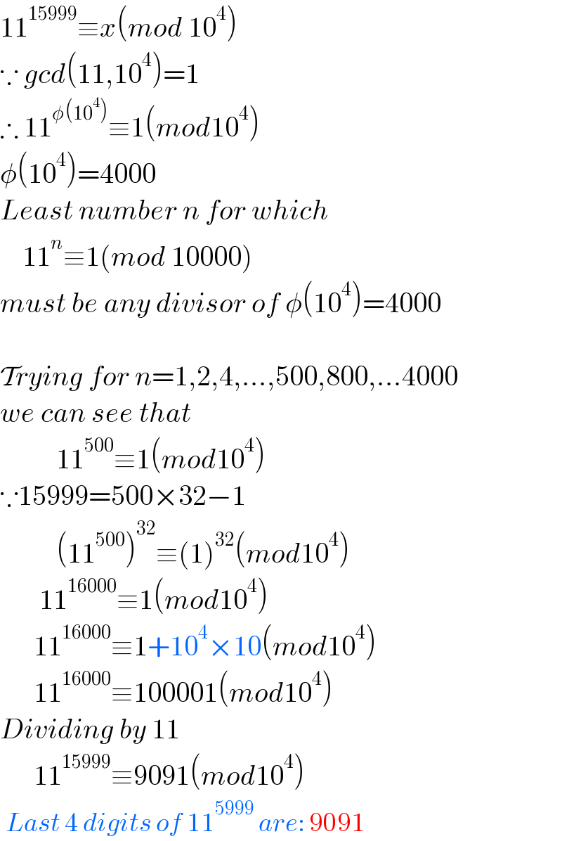 11^(15999) ≡x(mod 10^4 )  ∵ gcd(11,10^4 )=1  ∴ 11^(φ(10^4 )) ≡1(mod10^4 )  φ(10^4 )=4000  Least number n for which      11^n ≡1(mod 10000)  must be any divisor of φ(10^4 )=4000    Trying for n=1,2,4,...,500,800,...4000  we can see that            11^(500) ≡1(mod10^4 )  ∵15999=500×32−1            (11^(500) )^(32) ≡(1)^(32) (mod10^4 )         11^(16000) ≡1(mod10^4 )        11^(16000) ≡1+10^4 ×10(mod10^4 )        11^(16000) ≡100001(mod10^4 )  Dividing by 11        11^(15999) ≡9091(mod10^4 )   Last 4 digits of 11^(5999)  are: 9091  