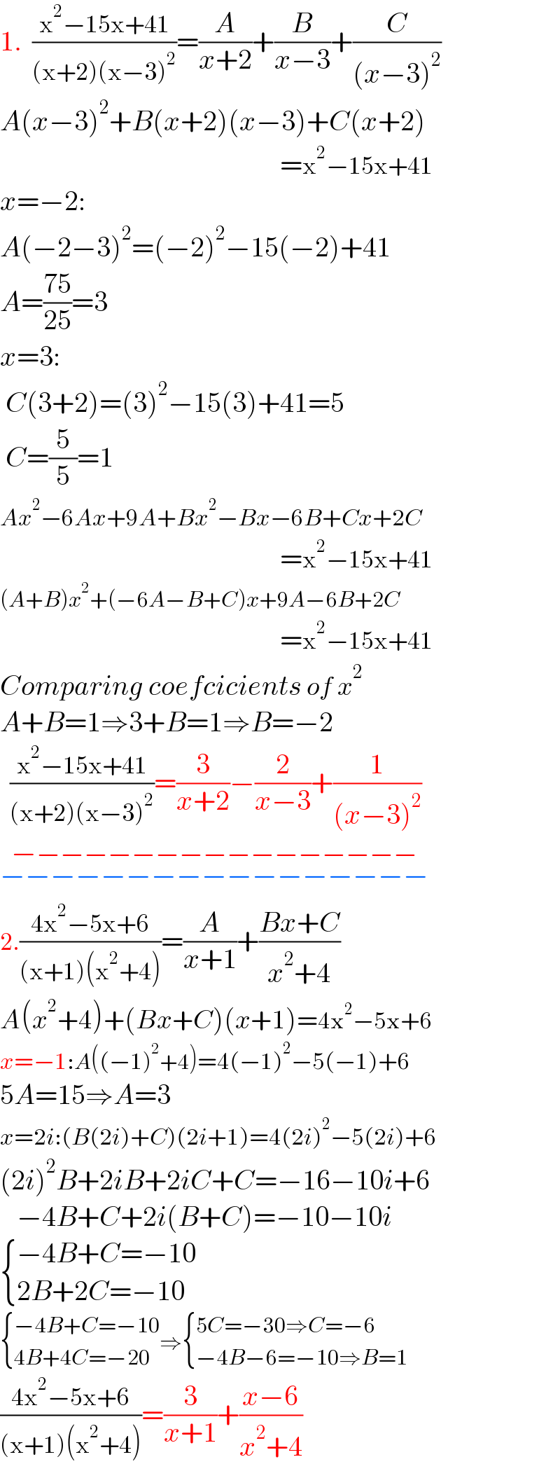 1.  ((x^2 −15x+41)/((x+2)(x−3)^2 ))=(A/(x+2))+(B/(x−3))+(C/((x−3)^2 ))  A(x−3)^2 +B(x+2)(x−3)+C(x+2)                                                    =x^2 −15x+41  x=−2:  A(−2−3)^2 =(−2)^2 −15(−2)+41  A=((75)/(25))=3  x=3:   C(3+2)=(3)^2 −15(3)+41=5   C=(5/5)=1  Ax^2 −6Ax+9A+Bx^2 −Bx−6B+Cx+2C                                                    =x^2 −15x+41  (A+B)x^2 +(−6A−B+C)x+9A−6B+2C                                                    =x^2 −15x+41  Comparing coefcicients of x^2   A+B=1⇒3+B=1⇒B=−2    ((x^2 −15x+41)/((x+2)(x−3)^2 ))=(3/(x+2))−(2/(x−3))+(1/((x−3)^2 ))  −−−−−−−−−−−−−−−−−_(−−−−−−−−−−−−−−−−−)   2.((4x^2 −5x+6)/((x+1)(x^2 +4)))=(A/(x+1))+((Bx+C)/(x^2 +4))  A(x^2 +4)+(Bx+C)(x+1)=4x^2 −5x+6  x=−1:A((−1)^2 +4)=4(−1)^2 −5(−1)+6  5A=15⇒A=3  x=2i:(B(2i)+C)(2i+1)=4(2i)^2 −5(2i)+6  (2i)^2 B+2iB+2iC+C=−16−10i+6     −4B+C+2i(B+C)=−10−10i   { ((−4B+C=−10)),((2B+2C=−10)) :}   { ((−4B+C=−10)),((4B+4C=−20)) :}⇒ { ((5C=−30⇒C=−6)),((−4B−6=−10⇒B=1)) :}  ((4x^2 −5x+6)/((x+1)(x^2 +4)))=(3/(x+1))+((x−6)/(x^2 +4))  