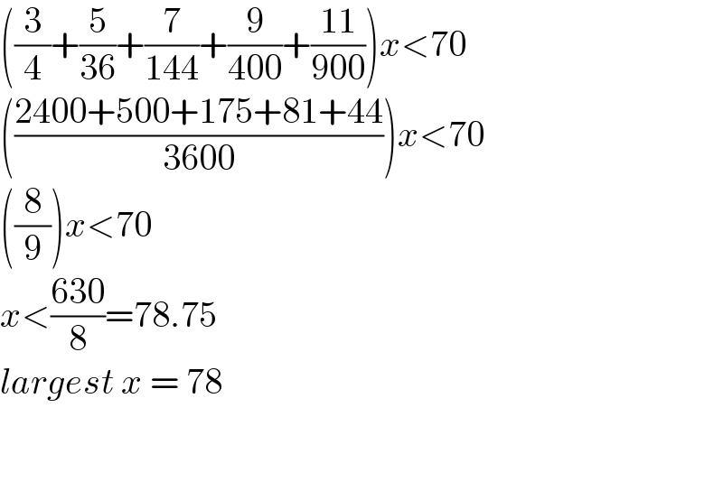 ((3/4)+(5/(36))+(7/(144))+(9/(400))+((11)/(900)))x<70  (((2400+500+175+81+44)/(3600)))x<70  ((8/9))x<70  x<((630)/8)=78.75  largest x = 78      