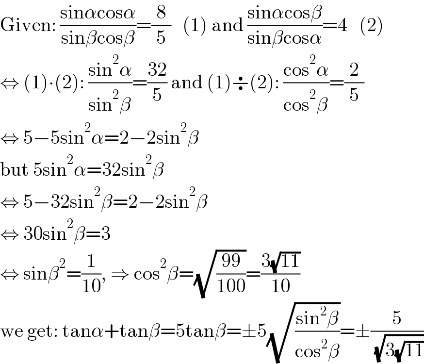 Given: ((sinαcosα)/(sinβcosβ))=(8/5)   (1) and ((sinαcosβ)/(sinβcosα))=4   (2)  ⇔ (1)∙(2): ((sin^2 α)/(sin^2 β))=((32)/5) and (1)÷(2): ((cos^2 α)/(cos^2 β))=(2/5)  ⇔ 5−5sin^2 α=2−2sin^2 β  but 5sin^2 α=32sin^2 β  ⇔ 5−32sin^2 β=2−2sin^2 β  ⇔ 30sin^2 β=3  ⇔ sinβ^2 =(1/(10)), ⇒ cos^2 β=(√((99)/(100)))=((3(√(11)))/(10))  we get: tanα+tanβ=5tanβ=±5(√((sin^2 β)/(cos^2 β)))=±(5/( (√(3(√(11))))))  
