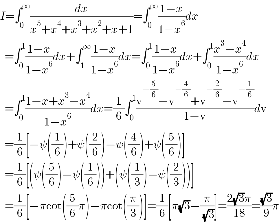 I=∫_0 ^∞ (dx/(x^5 +x^4 +x^3 +x^2 +x+1))=∫_0 ^∞ ((1−x)/(1−x^6 ))dx    =∫_0 ^1 ((1−x)/(1−x^6 ))dx+∫_1 ^∞ ((1−x)/(1−x^6 ))dx=∫_0 ^1 ((1−x)/(1−x^6 ))dx+∫_0 ^1 ((x^3 −x^4 )/(1−x^6 ))dx    =∫_0 ^1 ((1−x+x^3 −x^4 )/(1−x^6 ))dx=(1/6)∫_0 ^1 ((v^(−(5/6)) −v^(−(4/6)) +v^(−(2/6)) −v^(−(1/6)) )/(1−v))dv    =(1/6)[−ψ((1/6))+ψ((2/6))−ψ((4/6))+ψ((5/6))]    =(1/6)[(ψ((5/6))−ψ((1/6)))+(ψ((1/3))−ψ((2/3)))]    =(1/6)[−πcot((5/6)π)−πcot((π/3))]=(1/6)[π(√3)−(π/( (√3)))]=((2(√3)π)/(18))=((√3)/9)π  
