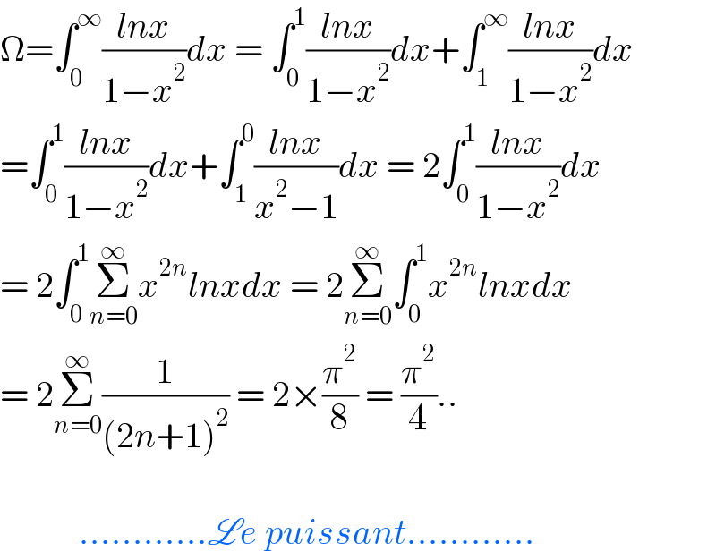 Ω=∫_0 ^∞ ((lnx)/(1−x^2 ))dx = ∫_0 ^1 ((lnx)/(1−x^2 ))dx+∫_1 ^∞ ((lnx)/(1−x^2 ))dx  =∫_0 ^1 ((lnx)/(1−x^2 ))dx+∫_1 ^0 ((lnx)/(x^2 −1))dx = 2∫_0 ^1 ((lnx)/(1−x^2 ))dx  = 2∫_0 ^1 Σ_(n=0) ^∞ x^(2n) lnxdx = 2Σ_(n=0) ^∞ ∫_0 ^1 x^(2n) lnxdx  = 2Σ_(n=0) ^∞ (1/((2n+1)^2 )) = 2×(π^2 /8) = (π^2 /4)..               ............Le puissant............  