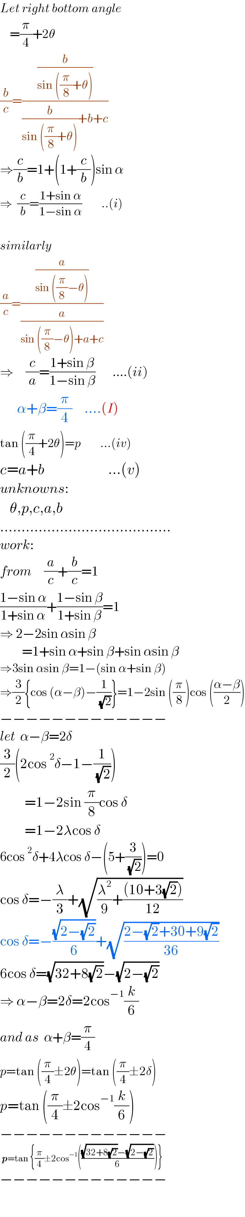 Let right bottom angle      =(π/4)+2θ  (b/c)=((b/(sin ((π/8)+θ)))/((b/(sin ((π/8)+θ)))+b+c))  ⇒(c/b)=1+(1+(c/b))sin α   ⇒  (c/b)=((1+sin α)/(1−sin α))        ..(i)    similarly  (a/c)=((a/(sin ((π/8)−θ)))/(a/(sin ((π/8)−θ)+a+c)))   ⇒     (c/a)=((1+sin β)/(1−sin β))       ....(ii)         α+β=(π/4)     ....(I)  tan ((π/4)+2θ)=p        ...(iv)  c=a+b                          ...(v)  unknowns:      θ,p,c,a,b  ........................................  work:  from     (a/c)+(b/c)=1  ((1−sin α)/(1+sin α))+((1−sin β)/(1+sin β))=1  ⇒ 2−2sin αsin β           =1+sin α+sin β+sin αsin β  ⇒3sin αsin β=1−(sin α+sin β)  ⇒(3/2){cos (α−β)−(1/( (√2)))}=1−2sin ((π/8))cos (((α−β)/2))  −−−−−−−−−−−−−  let  α−β=2δ  (3/2)(2cos^2 δ−1−(1/( (√2))))            =1−2sin (π/8)cos δ            =1−2λcos δ  6cos^2 δ+4λcos δ−(5+(3/( (√2))))=0  cos δ=−(λ/3)+(√((λ^2 /9)+(((10+3(√2)))/(12))))  cos δ=−((√(2−(√2)))/6)+(√((2−(√2)+30+9(√2))/(36)))  6cos δ=(√(32+8(√2)))−(√(2−(√2)))  ⇒ α−β=2δ=2cos^(−1) (k/6)  and as  α+β=(π/4)   p=tan ((π/4)±2θ)=tan ((π/4)±2δ)  p=tan ((π/4)±2cos^(−1) (k/6))  −−−−−−−−−−−−−   p=tan {(π/4)±2cos^(−1) ((((√(32+8(√2)))−(√(2−(√2))))/6))}  −−−−−−−−−−−−−    