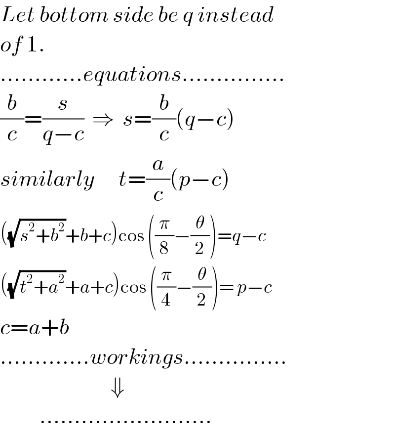 Let bottom side be q instead  of 1.  ............equations...............  (b/c)=(s/(q−c))  ⇒  s=(b/c)(q−c)  similarly      t=(a/c)(p−c)  ((√(s^2 +b^2 ))+b+c)cos ((π/8)−(θ/2))=q−c  ((√(t^2 +a^2 ))+a+c)cos ((π/4)−(θ/2))= p−c  c=a+b  .............workings...............                              ⇓            .........................  