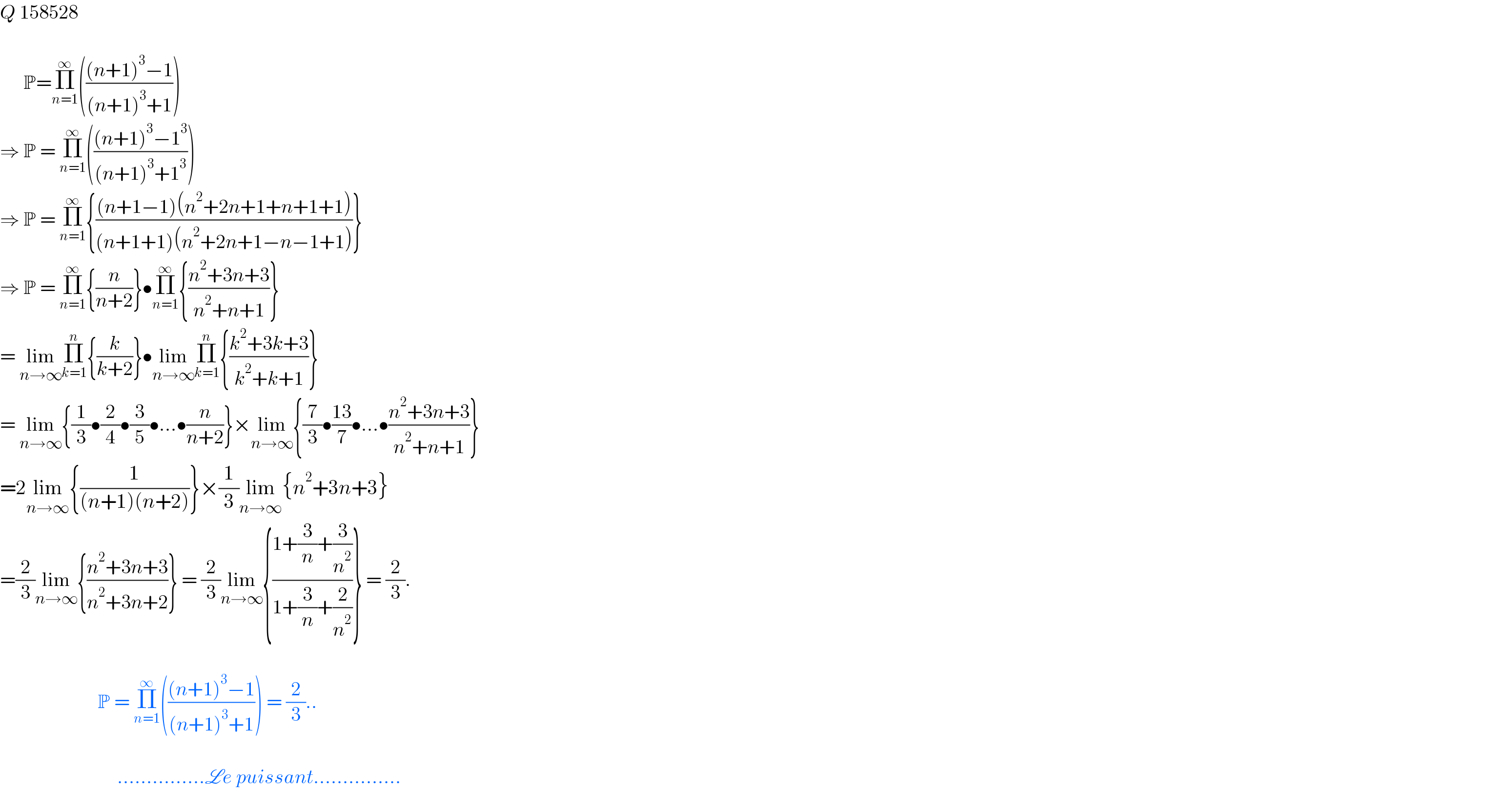 Q 158528          P=Π_(n=1) ^∞ ((((n+1)^3 −1)/((n+1)^3 +1)))  ⇒ P = Π_(n=1) ^∞ ((((n+1)^3 −1^3 )/((n+1)^3 +1^3 )))  ⇒ P = Π_(n=1) ^∞ {(((n+1−1)(n^2 +2n+1+n+1+1))/((n+1+1)(n^2 +2n+1−n−1+1)))}  ⇒ P = Π_(n=1) ^∞ {(n/(n+2))}•Π_(n=1) ^∞ {((n^2 +3n+3)/(n^2 +n+1))}  = lim_(n→∞) Π_(k=1) ^n {(k/(k+2))}•lim_(n→∞) Π_(k=1) ^n {((k^2 +3k+3)/(k^2 +k+1))}  = lim_(n→∞) {(1/3)•(2/4)•(3/5)•...•(n/(n+2))}×lim_(n→∞) {(7/3)•((13)/7)•...•((n^2 +3n+3)/(n^2 +n+1))}  =2lim_(n→∞) {(1/((n+1)(n+2)))}×(1/3)lim_(n→∞) {n^2 +3n+3}  =(2/3)lim_(n→∞) {((n^2 +3n+3)/(n^2 +3n+2))} = (2/3)lim_(n→∞) {((1+(3/n)+(3/n^2 ))/(1+(3/n)+(2/n^2 )))} = (2/3).                             P = Π_(n=1) ^∞ ((((n+1)^3 −1)/((n+1)^3 +1))) = (2/3)..                                  ...............Le puissant...............  