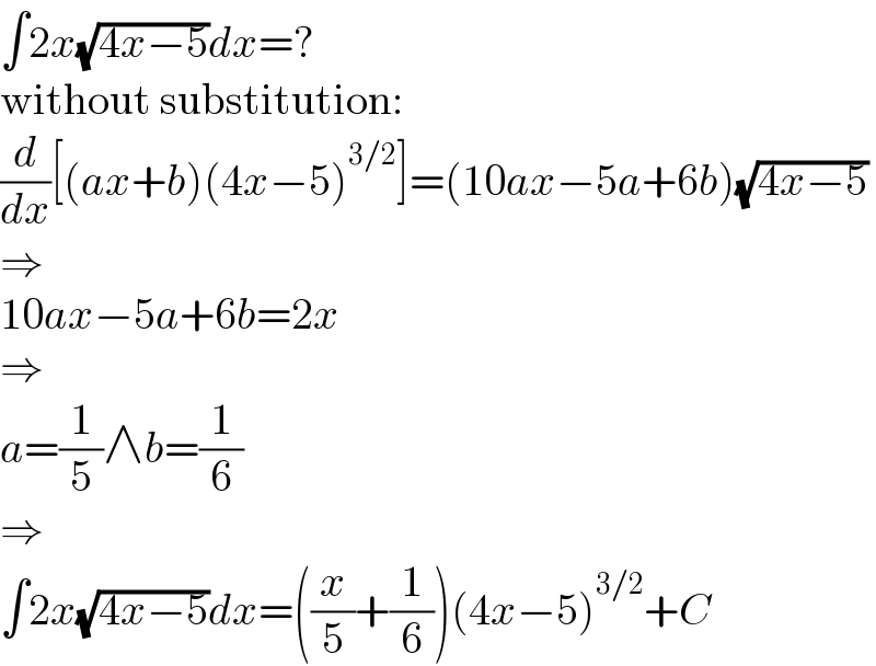∫2x(√(4x−5))dx=?  without substitution:  (d/dx)[(ax+b)(4x−5)^(3/2) ]=(10ax−5a+6b)(√(4x−5))  ⇒  10ax−5a+6b=2x  ⇒  a=(1/5)∧b=(1/6)  ⇒  ∫2x(√(4x−5))dx=((x/5)+(1/6))(4x−5)^(3/2) +C  
