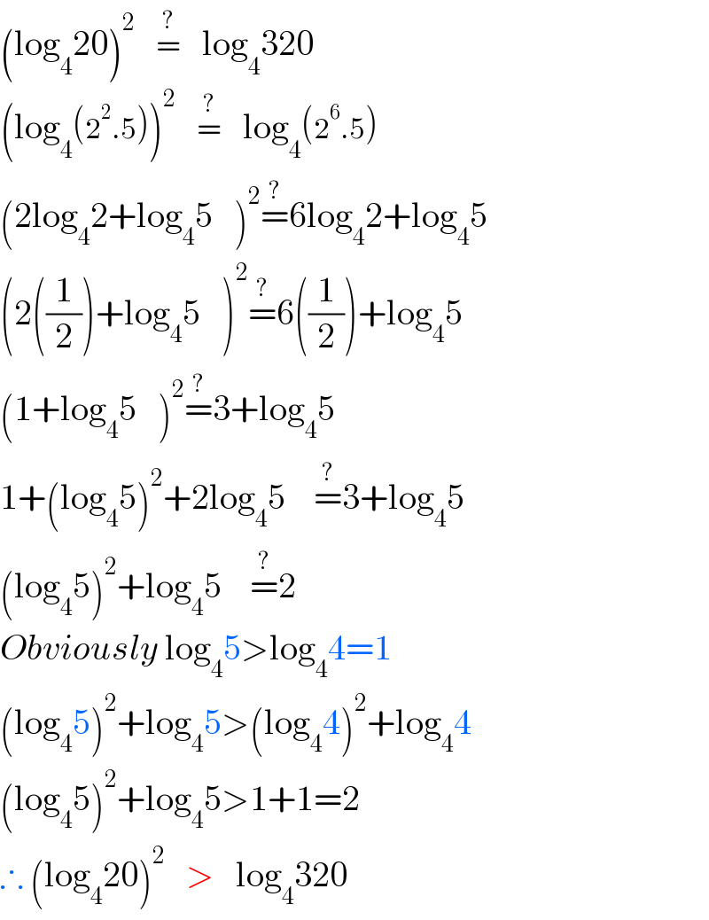 (log_4 20)^2    =^(?)    log_4 320  (log_4 (2^2 .5))^2    =^(?)    log_4 (2^6 .5)  (2log_4 2+log_4 5   )^2 =^(?) 6log_4 2+log_4 5   (2((1/2))+log_4 5   )^2 =^(?) 6((1/2))+log_4 5   (1+log_4 5   )^2 =^(?) 3+log_4 5   1+(log_4 5)^2 +2log_4 5    =^(?) 3+log_4 5   (log_4 5)^2 +log_4 5    =^(?) 2  Obviously log_4 5>log_4 4=1  (log_4 5)^2 +log_4 5>(log_4 4)^2 +log_4 4  (log_4 5)^2 +log_4 5>1+1=2  ∴ (log_4 20)^2    >   log_4 320  