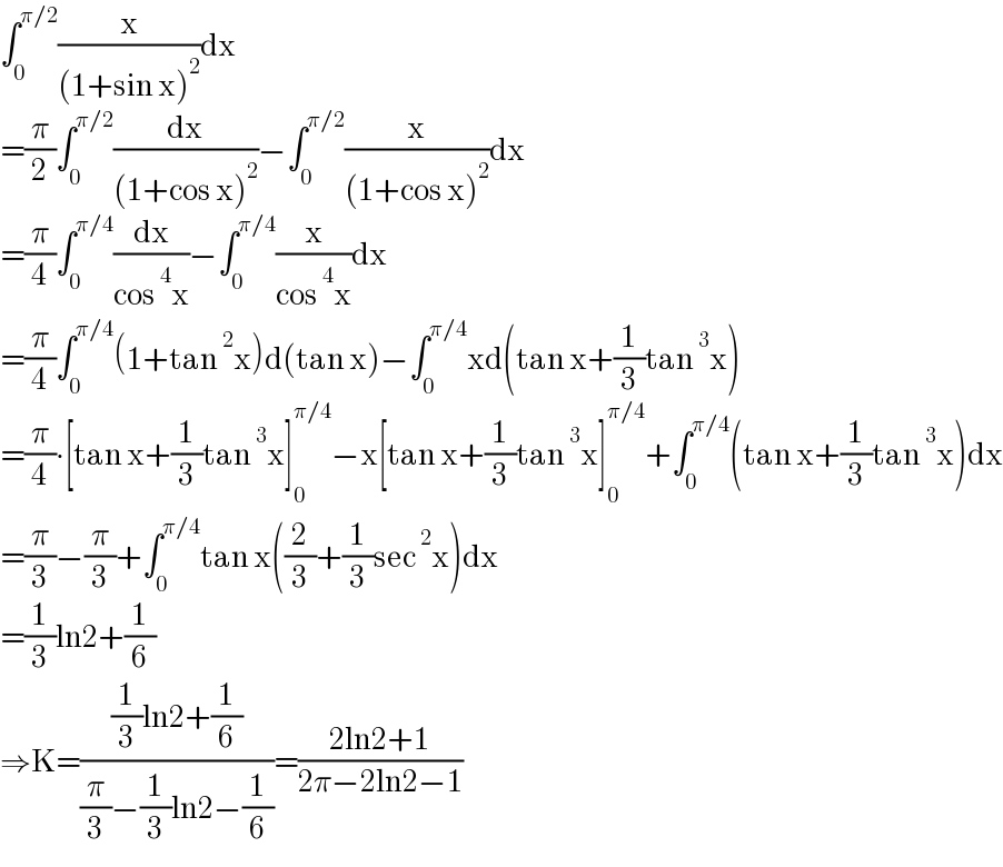 ∫_0 ^(π/2) (x/((1+sin x)^2 ))dx  =(π/2)∫_0 ^(π/2) (dx/((1+cos x)^2 ))−∫_0 ^(π/2) (x/((1+cos x)^2 ))dx  =(π/4)∫_0 ^(π/4) (dx/(cos^4 x))−∫_0 ^(π/4) (x/(cos^4 x))dx  =(π/4)∫_0 ^(π/4) (1+tan^2 x)d(tan x)−∫_0 ^(π/4) xd(tan x+(1/3)tan^3 x)  =(π/4)∙[tan x+(1/3)tan^3 x]_0 ^(π/4) −x[tan x+(1/3)tan^3 x]_0 ^(π/4) +∫_0 ^(π/4) (tan x+(1/3)tan^3 x)dx  =(π/3)−(π/3)+∫_0 ^(π/4) tan x((2/3)+(1/3)sec^2 x)dx  =(1/3)ln2+(1/6)  ⇒K=(((1/3)ln2+(1/6))/((π/3)−(1/3)ln2−(1/6)))=((2ln2+1)/(2π−2ln2−1))  