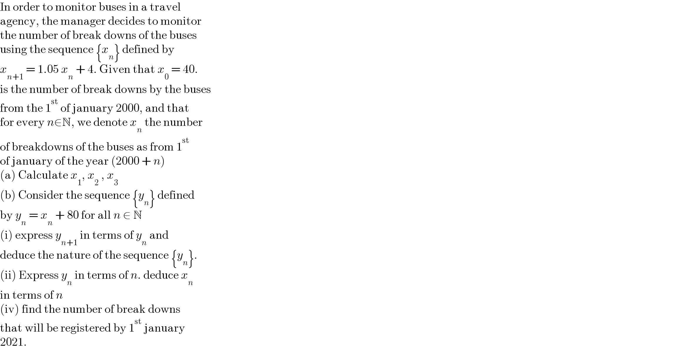 In order to monitor buses in a travel  agency, the manager decides to monitor  the number of break downs of the buses  using the sequence {x_n } defined by  x_(n+1)  = 1.05 x_n  + 4. Given that x_0  = 40.  is the number of break downs by the buses  from the 1^(st)  of january 2000, and that  for every n∈N, we denote x_n  the number  of breakdowns of the buses as from 1^(st)   of january of the year (2000 + n)  (a) Calculate x_1 , x_2  , x_3   (b) Consider the sequence {y_n } defined  by y_n  = x_n  + 80 for all n ∈ N  (i) express y_(n+1)  in terms of y_n  and  deduce the nature of the sequence {y_n }.  (ii) Express y_n  in terms of n. deduce x_n   in terms of n  (iv) find the number of break downs  that will be registered by 1^(st)  january   2021.  