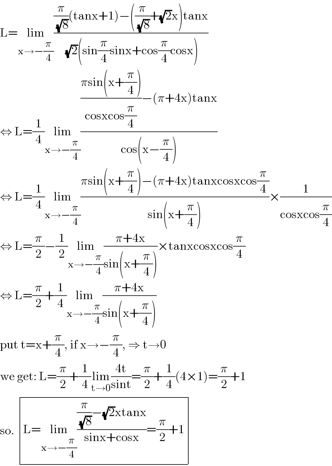 L=lim_(x→−(π/4)) (((π/( (√8)))(tanx+1)−((π/( (√8)))+(√2)x)tanx)/( (√2)(sin(π/4)sinx+cos(π/4)cosx)))  ⇔ L=(1/4)lim_(x→−(π/4)) ((((πsin(x+(π/4)))/(cosxcos(π/4)))−(π+4x)tanx)/(cos(x−(π/4))))  ⇔ L=(1/4)lim_(x→−(π/4)) ((πsin(x+(π/4))−(π+4x)tanxcosxcos(π/4))/(sin(x+(π/4))))×(1/(cosxcos(π/4)))  ⇔ L=(π/2)−(1/2)lim_(x→−(π/4)) ((π+4x)/(sin(x+(π/4))))×tanxcosxcos(π/4)  ⇔ L=(π/2)+(1/4)lim_(x→−(π/4)) ((π+4x)/(sin(x+(π/4))))  put t=x+(π/4), if x→−(π/4), ⇒ t→0  we get: L=(π/2)+(1/4)lim_(t→0) ((4t)/(sint))=(π/2)+(1/4)(4×1)=(π/2)+1  so.  determinant (((L=lim_(x→−(π/4)) (((π/( (√8)))−(√2)xtanx)/(sinx+cosx))=(π/2)+1)))  