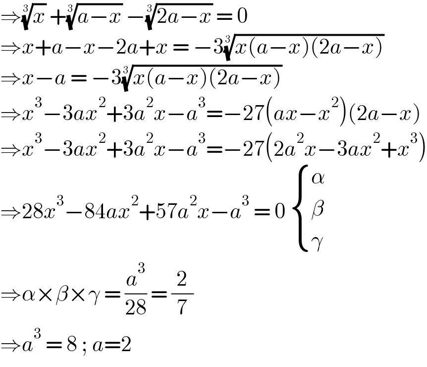 ⇒(x)^(1/3)  +((a−x))^(1/3)  −((2a−x))^(1/3)  = 0  ⇒x+a−x−2a+x = −3((x(a−x)(2a−x)))^(1/3)   ⇒x−a = −3((x(a−x)(2a−x)))^(1/3)   ⇒x^3 −3ax^2 +3a^2 x−a^3 =−27(ax−x^2 )(2a−x)  ⇒x^3 −3ax^2 +3a^2 x−a^3 =−27(2a^2 x−3ax^2 +x^3 )  ⇒28x^3 −84ax^2 +57a^2 x−a^3  = 0  { (α),(β),(γ) :}  ⇒α×β×γ = (a^3 /(28)) = (2/7)  ⇒a^3  = 8 ; a=2  