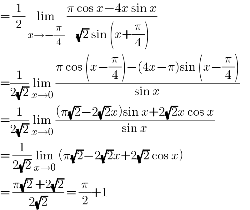 = (1/2) lim_(x→−(π/4))  ((π cos x−4x sin x)/( (√2) sin (x+(π/4))))  =(1/(2(√2))) lim_(x→0)  ((π cos (x−(π/4))−(4x−π)sin (x−(π/4)))/(sin x))  =(1/(2(√2))) lim_(x→0)  (((π(√2)−2(√2)x)sin x+2(√2)x cos x)/(sin x))  = (1/(2(√2))) lim_(x→0)  (π(√2)−2(√2)x+2(√2) cos x)  = ((π(√2) +2(√2))/(2(√2))) = (π/2)+1   