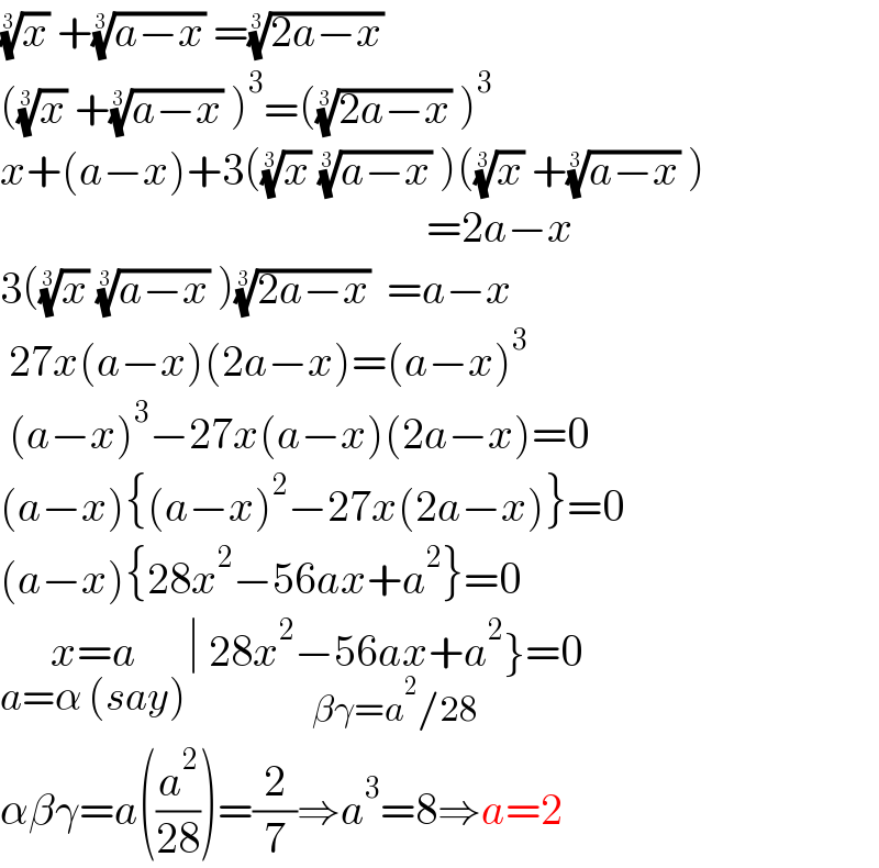 (x)^(1/3)  +((a−x))^(1/3)  =((2a−x))^(1/3)    ((x)^(1/3)  +((a−x))^(1/3)  )^3 =(((2a−x))^(1/3)  )^3   x+(a−x)+3((x)^(1/3)  ((a−x))^(1/3)  )((x)^(1/3)  +((a−x))^(1/3)  )                                                          =2a−x  3((x)^(1/3)  ((a−x))^(1/3)  )((2a−x))^(1/3)   =a−x   27x(a−x)(2a−x)=(a−x)^3    (a−x)^3 −27x(a−x)(2a−x)=0  (a−x){(a−x)^2 −27x(2a−x)}=0  (a−x){28x^2 −56ax+a^2 }=0  x=a_(a=α (say)) ∣ 28x^2 −56ax+a^2 }=0_(βγ=a^2 /28)   αβγ=a((a^2 /(28)))=(2/7)⇒a^3 =8⇒a=2  