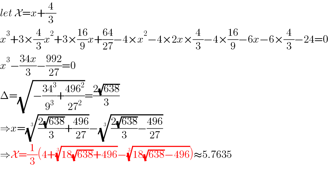 let X=x+(4/3)  x^3 +3×(4/3)x^2 +3×((16)/9)x+((64)/(27))−4×x^2 −4×2x×(4/3)−4×((16)/9)−6x−6×(4/3)−24=0  x^3 −((34x)/3)−((992)/(27))=0  Δ=(√(−((34^3 )/9^3 )+((496^2 )/(27^2 ))))=((2(√(638)))/3)  ⇒x=((((2(√(638)))/3)+((496)/(27))))^(1/3) −((((2(√(638)))/3)−((496)/(27))))^(1/3)   ⇒X=(1/3)(4+((18(√(638))+496))^(1/3) −((18(√(638))−496))^(1/3) )≈5.7635  