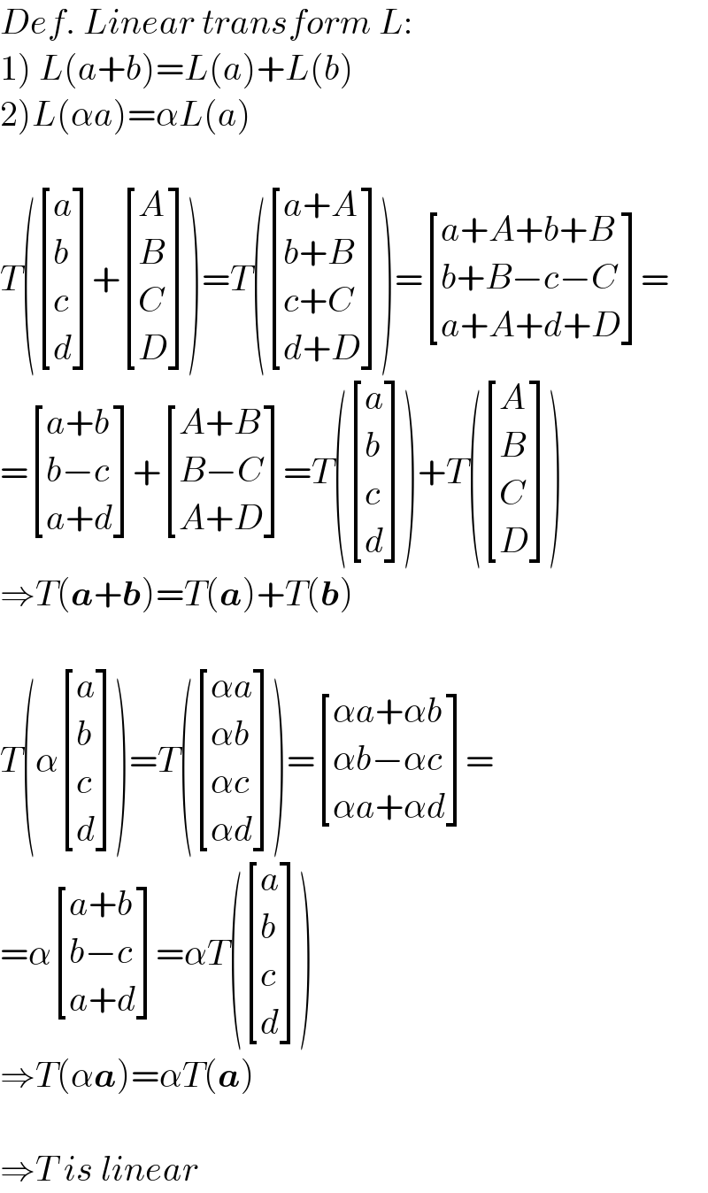 Def. Linear transform L:  1) L(a+b)=L(a)+L(b)  2)L(αa)=αL(a)    T( [(a),(b),(c),(d) ]+ [(A),(B),(C),(D) ])=T( [((a+A)),((b+B)),((c+C)),((d+D)) ])= [((a+A+b+B)),((b+B−c−C)),((a+A+d+D)) ]=  = [((a+b)),((b−c)),((a+d)) ]+ [((A+B)),((B−C)),((A+D)) ]=T( [(a),(b),(c),(d) ])+T( [(A),(B),(C),(D) ])  ⇒T(a+b)=T(a)+T(b)    T(α [(a),(b),(c),(d) ])=T( [((αa)),((αb)),((αc)),((αd)) ])= [((αa+αb)),((αb−αc)),((αa+αd)) ]=  =α [((a+b)),((b−c)),((a+d)) ]=αT( [(a),(b),(c),(d) ])  ⇒T(αa)=αT(a)    ⇒T is linear  