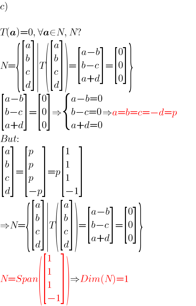 c)    T(a)=0, ∀a∈N, N?  N={ [(a),(b),(c),(d) ]∣T( [(a),(b),(c),(d) ])= [((a−b)),((b−c)),((a+d)) ]= [(0),(0),(0) ]}   [((a−b)),((b−c)),((a+d)) ]= [(0),(0),(0) ]⇒ { ((a−b=0)),((b−c=0)),((a+d=0)) :}⇒a=b=c=−d=p  But:   [(a),(b),(c),(d) ]= [(p),(p),(p),((−p)) ]=p [(1),(1),(1),((−1)) ]  ⇒N={ [(a),(b),(c),(d) ]∣T( [(a),(b),(c),(d) ])= [((a−b)),((b−c)),((a+d)) ]= [(0),(0),(0) ]}  N=Span( [(1),(1),(1),((−1)) ])⇒Dim(N)=1  