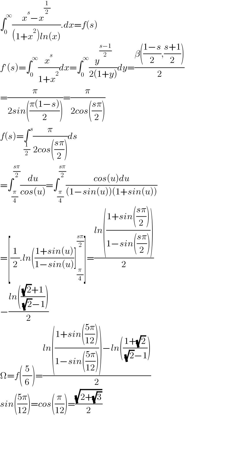 ∫_0 ^∞ ((x^s −x^(1/2) )/((1+x^2 )ln(x))).dx=f(s)  f′(s)=∫_0 ^∞ (x^s /(1+x^2 ))dx=∫_0 ^∞ (y^((s−1)/2) /(2(1+y)))dy=((β(((1−s)/2),((s+1)/2)))/2)  =(π/(2sin(((π(1−s))/2))))=(π/(2cos(((sπ)/2))))  f(s)=∫_(1/2)  ^s (π/(2cos(((sπ)/2))))ds  =∫_(π/4) ^((sπ)/2) (du/(cos(u)))=∫_(π/4) ^((sπ)/2) ((cos(u)du)/((1−sin(u))(1+sin(u))))  =[(1/2).ln(((1+sin(u))/(1−sin(u)))]_(π/4) ^((sπ)/2) ]=((ln(((1+sin(((sπ)/2)))/(1−sin(((sπ)/2))))))/2)  −((ln((((√2)+1)/( (√2)−1))))/2)  Ω=f((5/6))=((ln(((1+sin(((5π)/(12))))/(1−sin(((5π)/(12))))))−ln(((1+(√2))/( (√2)−1))))/2)  sin(((5π)/(12)))=cos((π/(12)))=((√(2+(√3)))/2)          