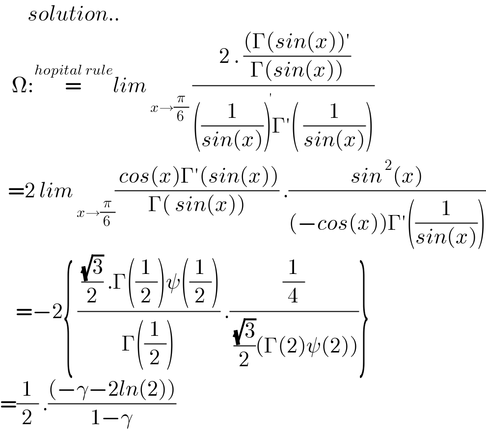        solution..     Ω:=^(hopital rule) lim_( x→(π/6))  (( 2 . (((Γ(sin(x))′)/(Γ(sin(x)))))/(((1/(sin(x))))^(  ′) Γ′( (1/(sin(x))))))     =2 lim_( x→(π/6)) (( cos(x)Γ′(sin(x)))/(Γ( sin(x)))) .((sin^( 2) (x))/((−cos(x))Γ′((1/(sin(x))))))      =−2{ (( ((√3)/2) .Γ((1/2))ψ((1/2)))/(Γ((1/2)))) .((1/4)/( ((√3)/2)(Γ(2)ψ(2))))}  =(1/2) .(((−γ−2ln(2)))/(1−γ))  