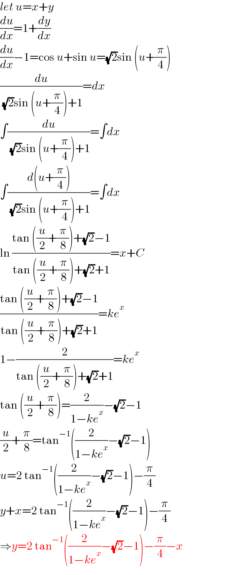 let u=x+y  (du/dx)=1+(dy/dx)  (du/dx)−1=cos u+sin u=(√2)sin (u+(π/4))  (du/( (√2)sin (u+(π/4))+1))=dx  ∫(du/( (√2)sin (u+(π/4))+1))=∫dx  ∫((d(u+(π/4)))/( (√2)sin (u+(π/4))+1))=∫dx  ln ((tan ((u/2)+(π/8))+(√2)−1)/(tan ((u/2)+(π/8))+(√2)+1))=x+C  ((tan ((u/2)+(π/8))+(√2)−1)/(tan ((u/2)+(π/8))+(√2)+1))=ke^x   1−(2/(tan ((u/2)+(π/8))+(√2)+1))=ke^x   tan ((u/2)+(π/8))=(2/(1−ke^x ))−(√2)−1  (u/2)+(π/8)=tan^(−1) ((2/(1−ke^x ))−(√2)−1)  u=2 tan^(−1) ((2/(1−ke^x ))−(√2)−1)−(π/4)  y+x=2 tan^(−1) ((2/(1−ke^x ))−(√2)−1)−(π/4)  ⇒y=2 tan^(−1) ((2/(1−ke^x ))−(√2)−1)−(π/4)−x  