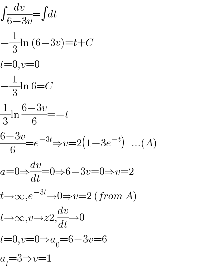 ∫(dv/(6−3v))=∫dt  −(1/3)ln (6−3v)=t+C  t=0,v=0  −(1/3)ln 6=C  (1/3)ln ((6−3v)/6)=−t  ((6−3v)/6)=e^(−3t) ⇒v=2(1−3e^(−t) )   ...(A)  a=0⇒(dv/dt)=0⇒6−3v=0⇒v=2  t→∞,e^(−3t) →0⇒v=2 (from A)  t→∞,v→z2,(dv/dt)→0  t=0,v=0⇒a_0 =6−3v=6  a_t =3⇒v=1  