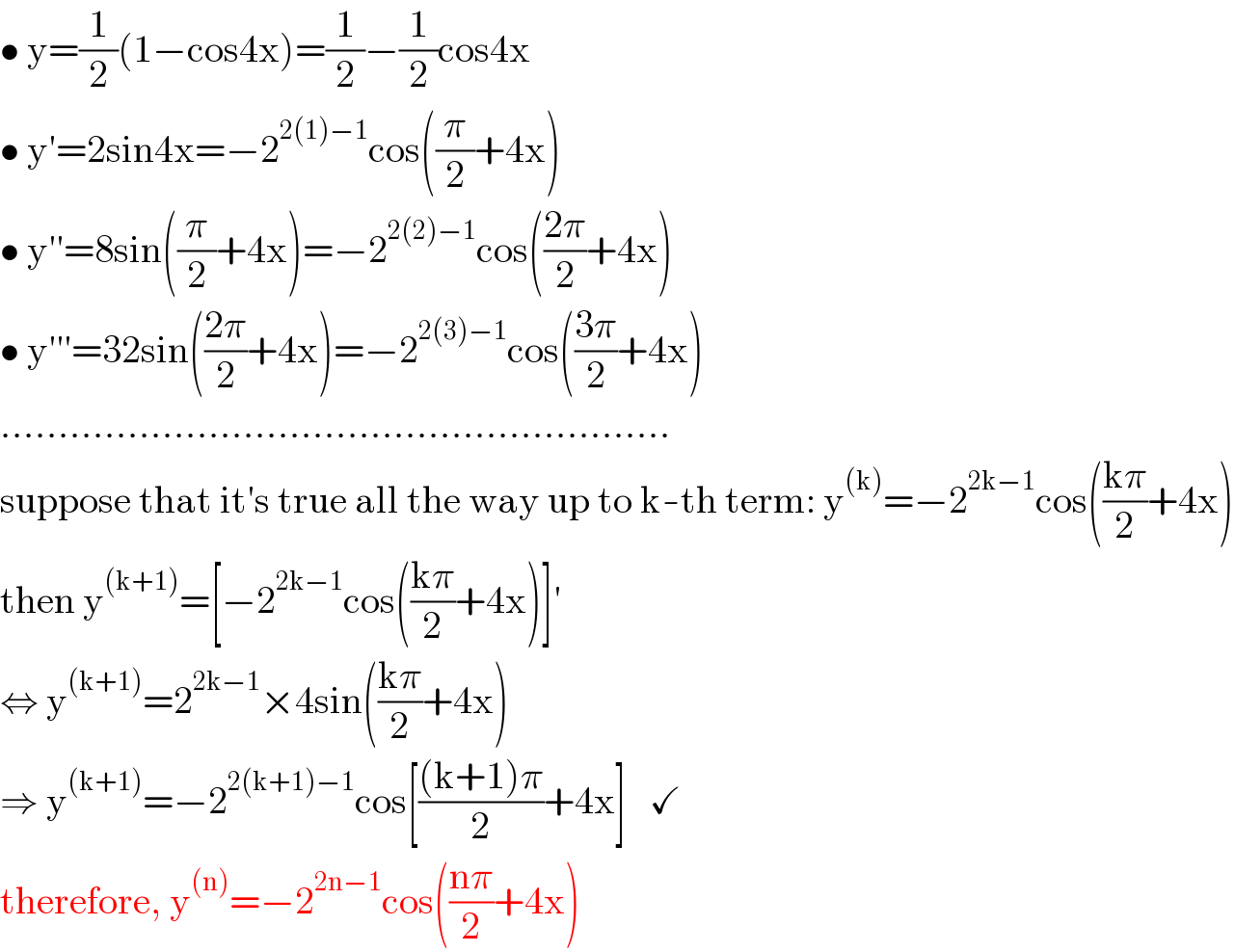 • y=(1/2)(1−cos4x)=(1/2)−(1/2)cos4x  • y′=2sin4x=−2^(2(1)−1) cos((π/2)+4x)  • y′′=8sin((π/2)+4x)=−2^(2(2)−1) cos(((2π)/2)+4x)  • y′′′=32sin(((2π)/2)+4x)=−2^(2(3)−1) cos(((3π)/2)+4x)  ..........................................................  suppose that it′s true all the way up to k-th term: y^((k)) =−2^(2k−1) cos(((kπ)/2)+4x)  then y^((k+1)) =[−2^(2k−1) cos(((kπ)/2)+4x)]′  ⇔ y^((k+1)) =2^(2k−1) ×4sin(((kπ)/2)+4x)  ⇒ y^((k+1)) =−2^(2(k+1)−1) cos[(((k+1)π)/2)+4x]   ✓  therefore, y^((n)) =−2^(2n−1) cos(((nπ)/2)+4x)  