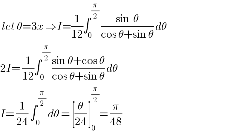 let θ=3x ⇒I=(1/(12))∫_0 ^( (π/2))  ((sin  θ)/(cos θ+sin θ)) dθ  2I= (1/(12))∫_( 0) ^( (π/2))  ((sin θ+cos θ)/(cos θ+sin θ)) dθ  I= (1/(24)) ∫_( 0) ^( (π/2))  dθ = [(θ/(24)) ]_0 ^(π/2) = (π/(48))   