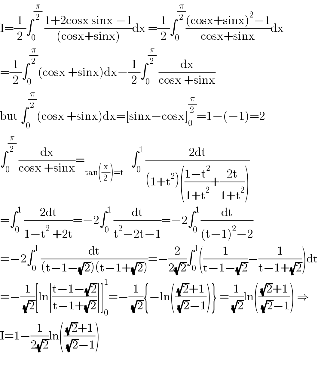 I=(1/2)∫_0 ^(π/2)  ((1+2cosx sinx −1)/((cosx+sinx)))dx =(1/2)∫_0 ^(π/2) (((cosx+sinx)^2 −1)/(cosx+sinx))dx  =(1/2)∫_0 ^(π/2) (cosx +sinx)dx−(1/2)∫_0 ^(π/2)  (dx/(cosx +sinx))  but ∫_0 ^(π/2) (cosx +sinx)dx=[sinx−cosx]_0 ^(π/2) =1−(−1)=2  ∫_0 ^(π/2)  (dx/(cosx +sinx))=_(tan((x/2))=t)    ∫_0 ^1  ((2dt)/((1+t^2 )(((1−t^2 )/(1+t^2 ))+((2t)/(1+t^2 )))))  =∫_0 ^1  ((2dt)/(1−t^2  +2t))=−2∫_0 ^1  (dt/(t^2 −2t−1))=−2∫_0 ^(1 ) (dt/((t−1)^2 −2))  =−2∫_0 ^1  (dt/((t−1−(√2))(t−1+(√2))))=−(2/(2(√2)))∫_0 ^1 ((1/(t−1−(√2)))−(1/(t−1+(√2))))dt  =−(1/( (√2)))[ln∣((t−1−(√2))/(t−1+(√2)))∣]_0 ^1 =−(1/( (√2))){−ln((((√2)+1)/( (√2)−1)))} =(1/( (√2)))ln((((√2)+1)/( (√2)−1))) ⇒  I=1−(1/(2(√2)))ln((((√2)+1)/( (√2)−1)))      