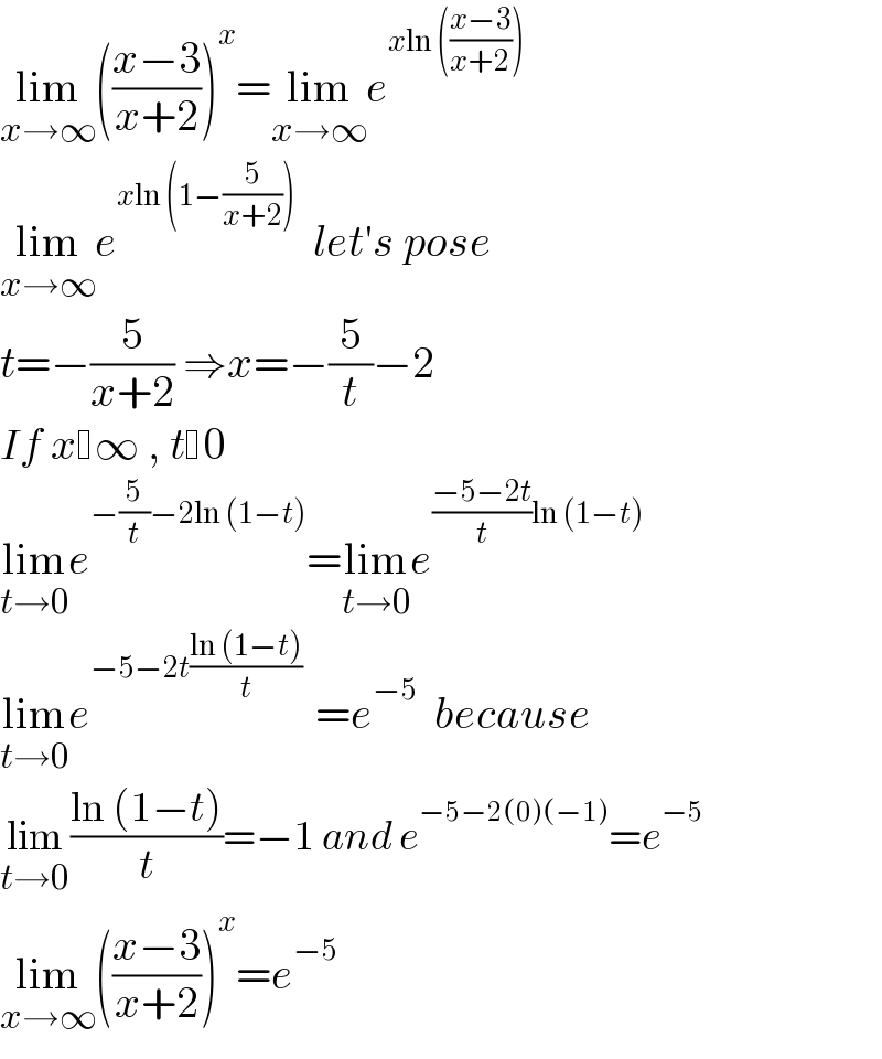 lim_(x→∞) (((x−3)/(x+2)))^x =lim_(x→∞) e^(xln (((x−3)/(x+2))))   lim_(x→∞) e^(xln (1−(5/(x+2))))   let′s pose   t=−(5/(x+2)) ⇒x=−(5/t)−2   If x ∞ , t 0   lim_(t→0) e^(−(5/t)−2ln (1−t)) =lim_(t→0) e^(((−5−2t)/t)ln (1−t))   lim_(t→0) e^(−5−2t((ln (1−t))/t) )  =e^(−5)   because   lim_(t→0) ((ln (1−t))/t)=−1 and e^(−5−2(0)(−1)) =e^(−5)   lim_(x→∞) (((x−3)/(x+2)))^x =e^(−5)   