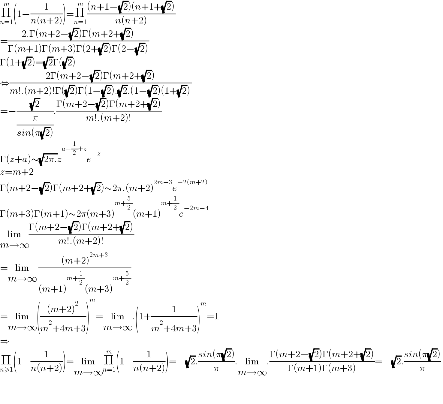 Π_(n=1) ^m (1−(1/(n(n+2))))=Π_(n=1) ^m (((n+1−(√2))(n+1+(√2)))/(n(n+2)))  =((2.Γ(m+2−(√2))Γ(m+2+(√2)))/(Γ(m+1)Γ(m+3)Γ(2+(√2))Γ(2−(√2))))  Γ(1+(√2))=(√2)Γ((√2))  ⇔((2Γ(m+2−(√2))Γ(m+2+(√2)))/(m!.(m+2)!Γ((√2))Γ(1−(√2)).(√2).(1−(√2))(1+(√2))))  =−((√2)/(π/(sin(π(√2))))).((Γ(m+2−(√2))Γ(m+2+(√2)))/(m!.(m+2)!))  Γ(z+a)∼(√(2π.))z^(a−(1/2)+z) e^(−z)   z=m+2  Γ(m+2−(√2))Γ(m+2+(√2))∼2π.(m+2)^(2m+3) e^(−2(m+2))   Γ(m+3)Γ(m+1)∼2π(m+3)^(m+(5/2)) (m+1)^(m+(1/2)) e^(−2m−4)   lim_(m→∞) ((Γ(m+2−(√2))Γ(m+2+(√2)))/(m!.(m+2)!))  =lim_(m→∞)  (((m+2)^(2m+3) )/((m+1)^(m+(1/2)) (m+3)^(m+(5/2)) ))  =lim_(m→∞) ((((m+2)^2 )/(m^2 +4m+3)))^m =lim_(m→∞) .(1+(1/(m^2 +4m+3)))^m =1  ⇒  Π_(n≥1) (1−(1/(n(n+2))))=lim_(m→∞) Π_(n=1) ^m (1−(1/(n(n+2))))=−(√2).((sin(π(√2)))/π).lim_(m→∞) .((Γ(m+2−(√2))Γ(m+2+(√2)))/(Γ(m+1)Γ(m+3)))=−(√2).((sin(π(√2)))/π)      