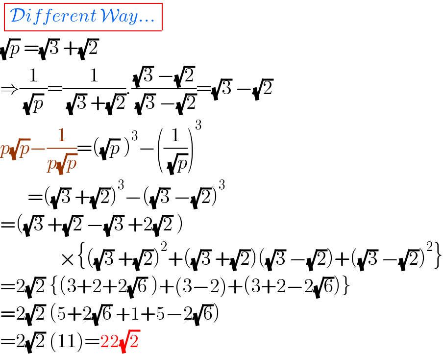  determinant (((Different Way...)))  (√p) =(√3) +(√2)   ⇒(1/( (√p) ))=(1/( (√3) +(√2))).(((√3) −(√2))/( (√3) −(√2)))=(√3) −(√2)  p(√p)−(1/(p(√p)))=((√p) )^3 −((1/( (√p))))^3          =((√3) +(√2))^3 −((√3) −(√2))^3   =((√3) +(√2) −(√3) +2(√2) )                 ×{((√3) +(√2))^2 +((√3) +(√2))((√3) −(√2))+((√3) −(√2))^2 }  =2(√2) {(3+2+2(√6) )+(3−2)+(3+2−2(√6))}  =2(√2) (5+2(√6) +1+5−2(√6))  =2(√2) (11)=22(√2)  