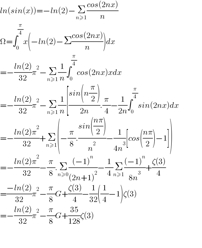 ln(sin(x))=−ln(2)−Σ_(n≥1) ((cos(2nx))/n)  Ω=∫_0 ^(π/4) x(−ln(2)−Σ((cos(2nx))/n))dx  =−((ln(2))/(32))π^2 −Σ_(n≥1) (1/n)∫_0 ^(π/4) cos(2nx)xdx  =−((ln(2))/(32))π^2 −Σ_(n≥1) (1/n)[((sin(n(π/2)))/(2n)).(π/4)−(1/(2n))∫_0 ^(π/4) sin(2nx)dx  =−((ln(2)π^2 )/(32))+Σ_(n≥1) (−(π/8).((sin(((nπ)/2)))/n^2 )−(1/(4n^3 ))[cos(((nπ)/2))−1])  =−((ln(2)π^2 )/(32))−(π/8).Σ_(n≥0) (((−1)^n )/((2n+1)^2 ))−(1/4)Σ_(n≥1) (((−1)^n )/(8n^3 ))+((ζ(3))/4)  =((−ln(2))/(32))π^2 −(π/8)G+((ζ(3))/4)−(1/(32))((1/4)−1)ζ(3)  =−((ln(2))/(32))π^2 −(π/8)G+((35)/(128))ζ(3)      
