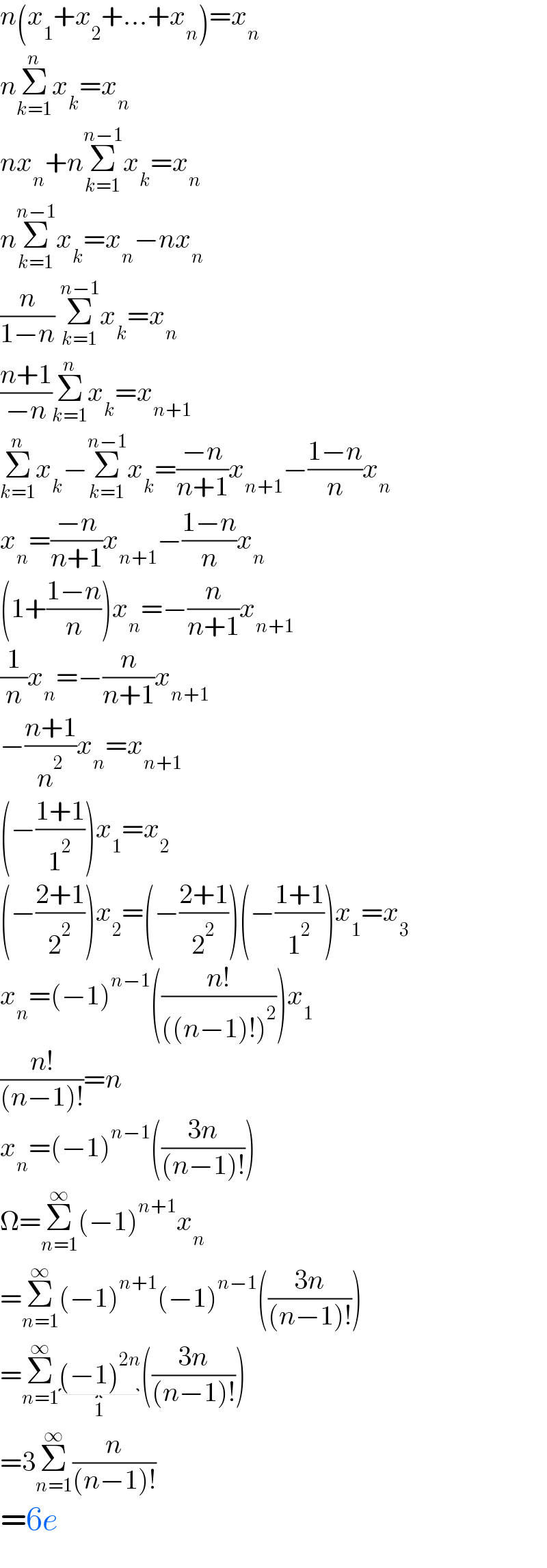 n(x_1 +x_2 +...+x_n )=x_n   nΣ_(k=1) ^n x_k =x_n   nx_n +nΣ_(k=1) ^(n−1) x_k =x_n   nΣ_(k=1) ^(n−1) x_k =x_n −nx_n   (n/(1−n)) Σ_(k=1) ^(n−1) x_k =x_n   ((n+1)/(−n))Σ_(k=1) ^n x_k =x_(n+1)   Σ_(k=1) ^n x_k −Σ_(k=1) ^(n−1) x_k =((−n)/(n+1))x_(n+1) −((1−n)/n)x_n   x_n =((−n)/(n+1))x_(n+1) −((1−n)/n)x_n   (1+((1−n)/n))x_n =−(n/(n+1))x_(n+1)   (1/n)x_n =−(n/(n+1))x_(n+1)   −((n+1)/n^2 )x_n =x_(n+1)   (−((1+1)/1^2 ))x_1 =x_2   (−((2+1)/2^2 ))x_2 =(−((2+1)/2^2 ))(−((1+1)/1^2 ))x_1 =x_3   x_n =(−1)^(n−1) (((n!)/(((n−1)!)^2 )))x_1   ((n!)/((n−1)!))=n  x_n =(−1)^(n−1) (((3n)/((n−1)!)))  Ω=Σ_(n=1) ^∞ (−1)^(n+1) x_n   =Σ_(n=1) ^∞ (−1)^(n+1) (−1)^(n−1) (((3n)/((n−1)!)))  =Σ_(n=1) ^∞ (−1)^(2n) _(1) (((3n)/((n−1)!)))  =3Σ_(n=1) ^∞ (n/((n−1)!))  =6e  