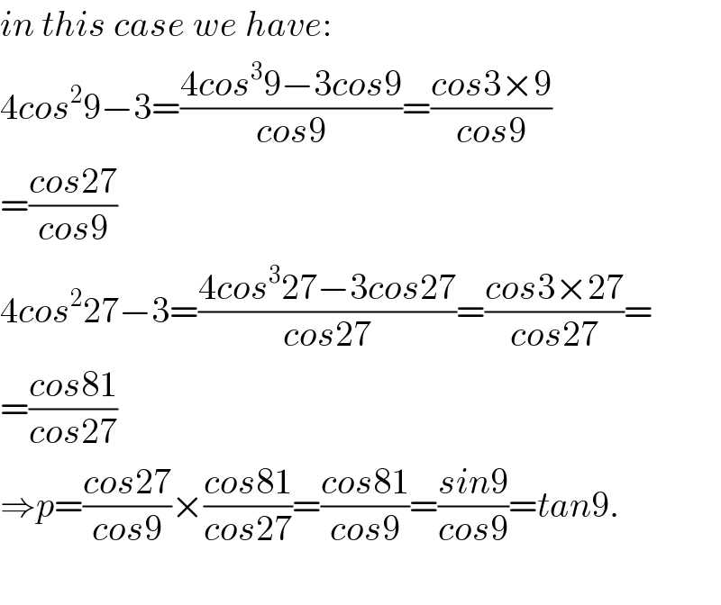 in this case we have:  4cos^2 9−3=((4cos^3 9−3cos9)/(cos9))=((cos3×9)/(cos9))  =((cos27)/(cos9))  4cos^2 27−3=((4cos^3 27−3cos27)/(cos27))=((cos3×27)/(cos27))=  =((cos81)/(cos27))  ⇒p=((cos27)/(cos9))×((cos81)/(cos27))=((cos81)/(cos9))=((sin9)/(cos9))=tan9.    