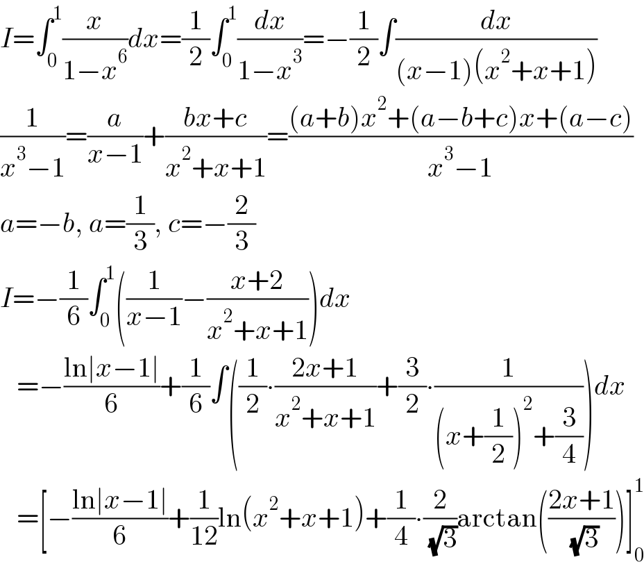 I=∫_0 ^1 (x/(1−x^6 ))dx=(1/2)∫_0 ^1 (dx/(1−x^3 ))=−(1/2)∫(dx/((x−1)(x^2 +x+1)))  (1/(x^3 −1))=(a/(x−1))+((bx+c)/(x^2 +x+1))=(((a+b)x^2 +(a−b+c)x+(a−c))/(x^3 −1))  a=−b, a=(1/3), c=−(2/3)  I=−(1/6)∫_0 ^1 ((1/(x−1))−((x+2)/(x^2 +x+1)))dx     =−((ln∣x−1∣)/6)+(1/6)∫((1/2)∙((2x+1)/(x^2 +x+1))+(3/2)∙(1/((x+(1/2))^2 +(3/4))))dx     =[−((ln∣x−1∣)/6)+(1/(12))ln(x^2 +x+1)+(1/4)∙(2/( (√3)))arctan(((2x+1)/( (√3))))]_0 ^1   