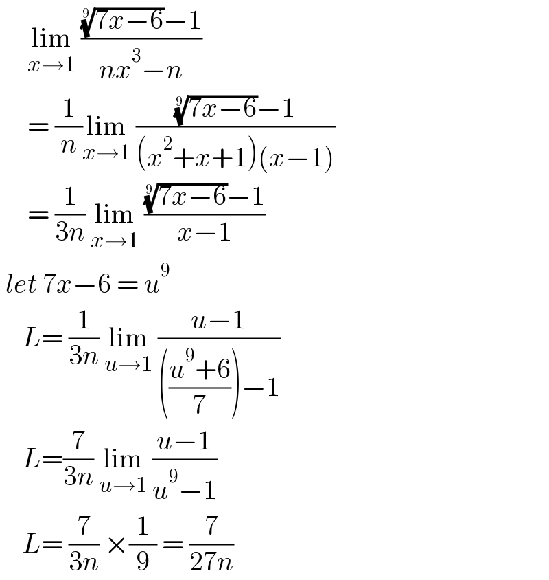     lim_(x→1)  ((((7x−6))^(1/9) −1)/(nx^3 −n))        = (1/n)lim_(x→1)  ((((7x−6))^(1/9) −1)/((x^2 +x+1)(x−1)))       = (1/(3n)) lim_(x→1)  ((((7x−6))^(1/9) −1)/(x−1))    let 7x−6 = u^9       L= (1/(3n)) lim_(u→1)  ((u−1)/((((u^9 +6)/7))−1))      L=(7/(3n)) lim_(u→1)  ((u−1)/(u^9 −1))      L= (7/(3n)) ×(1/9) = (7/(27n))   