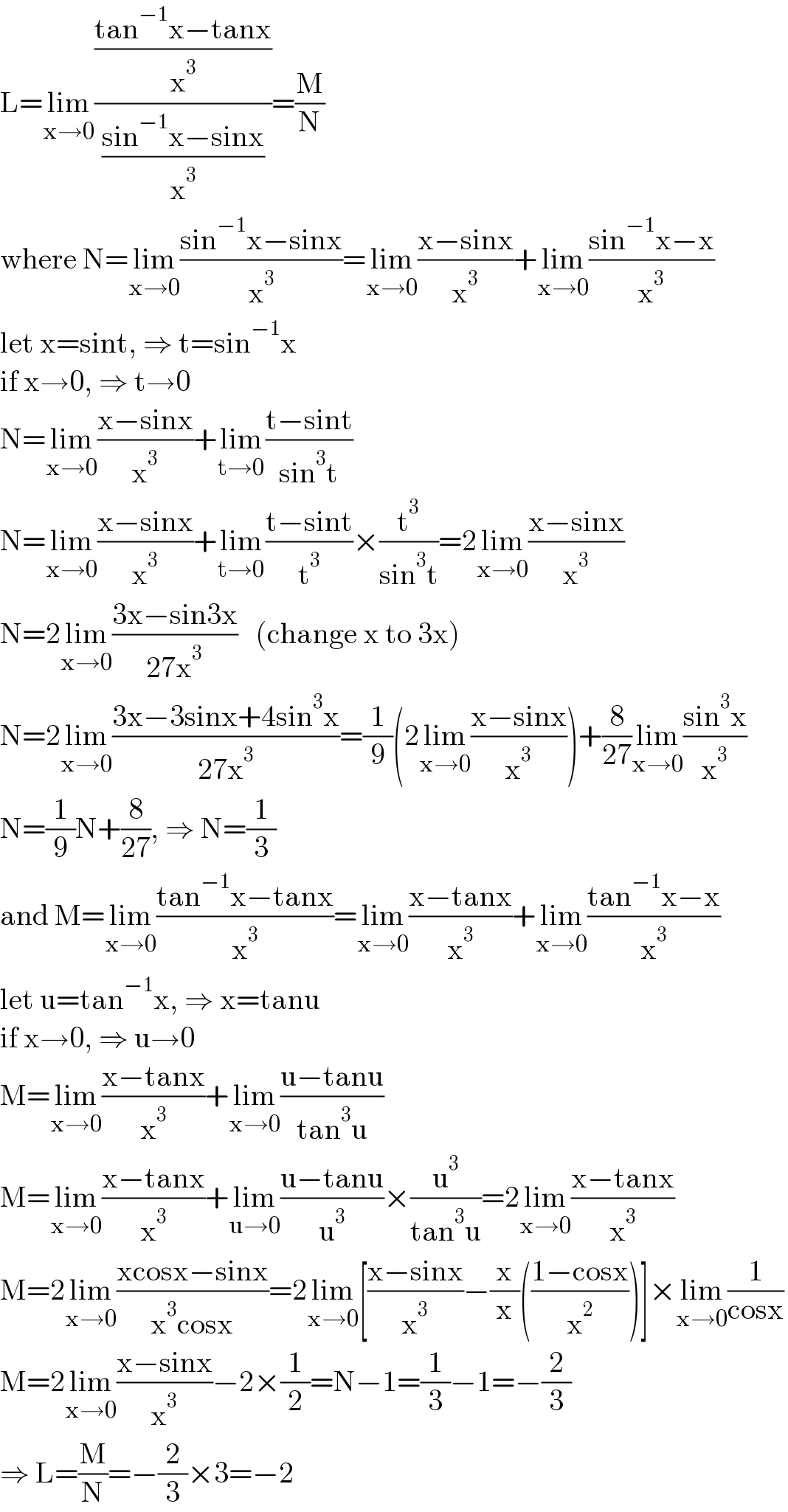 L=lim_(x→0) (((tan^(−1) x−tanx)/x^3 )/((sin^(−1) x−sinx)/x^3 ))=(M/N)  where N=lim_(x→0) ((sin^(−1) x−sinx)/x^3 )=lim_(x→0) ((x−sinx)/x^3 )+lim_(x→0) ((sin^(−1) x−x)/x^3 )  let x=sint, ⇒ t=sin^(−1) x  if x→0, ⇒ t→0  N=lim_(x→0) ((x−sinx)/x^3 )+lim_(t→0) ((t−sint)/(sin^3 t))  N=lim_(x→0) ((x−sinx)/x^3 )+lim_(t→0) ((t−sint)/t^3 )×(t^3 /(sin^3 t))=2lim_(x→0) ((x−sinx)/x^3 )  N=2lim_(x→0) ((3x−sin3x)/(27x^3 ))   (change x to 3x)  N=2lim_(x→0) ((3x−3sinx+4sin^3 x)/(27x^3 ))=(1/9)(2lim_(x→0) ((x−sinx)/x^3 ))+(8/(27))lim_(x→0) ((sin^3 x)/x^3 )  N=(1/9)N+(8/(27)), ⇒ N=(1/3)  and M=lim_(x→0) ((tan^(−1) x−tanx)/x^3 )=lim_(x→0) ((x−tanx)/x^3 )+lim_(x→0) ((tan^(−1) x−x)/x^3 )  let u=tan^(−1) x, ⇒ x=tanu  if x→0, ⇒ u→0  M=lim_(x→0) ((x−tanx)/x^3 )+lim_(x→0) ((u−tanu)/(tan^3 u))  M=lim_(x→0) ((x−tanx)/x^3 )+lim_(u→0) ((u−tanu)/u^3 )×(u^3 /(tan^3 u))=2lim_(x→0) ((x−tanx)/x^3 )  M=2lim_(x→0) ((xcosx−sinx)/(x^3 cosx))=2lim_(x→0) [((x−sinx)/x^3 )−(x/x)(((1−cosx)/x^2 ))]×lim_(x→0) (1/(cosx))  M=2lim_(x→0) ((x−sinx)/x^3 )−2×(1/2)=N−1=(1/3)−1=−(2/3)  ⇒ L=(M/N)=−(2/3)×3=−2  